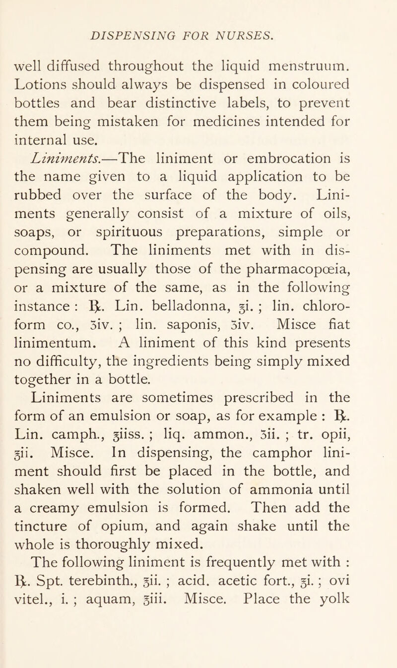 well diffused throughout the liquid menstruum. Lotions should always be dispensed in coloured bottles and bear distinctive labels, to prevent them being mistaken for medicines intended for internal use. Liniments.—The liniment or embrocation is the name given to a liquid application to be rubbed over the surface of the body. Lini- ments generally consist of a mixture of oils, soaps, or spirituous preparations, simple or compound. The liniments met with in dis- pensing are usually those of the pharmacopoeia, or a mixture of the same, as in the following instance ; IL Lin. belladonna, 5!. ; lin. chloro- form CO., 5iv. ; lin. saponis, 5iv. Misce fiat linimentum. A liniment of this kind presents no difficulty, the ingredients being simply mixed together in a bottle. Liniments are sometimes prescribed in the form of an emulsion or soap, as for example : 5^- Lin. camph., giiss. ; liq. ammon., 5ii. ; tr. opii, 5ii. Misce. In dispensing, the camphor lini- ment should first be placed in the bottle, and shaken well with the solution of ammonia until a creamy emulsion is formed. Then add the tincture of opium, and again shake until the whole is thoroughly mixed. The following liniment is frequently met with : 1^. Spt. terebinth., gii. ; acid, acetic fort, §i.; ovi