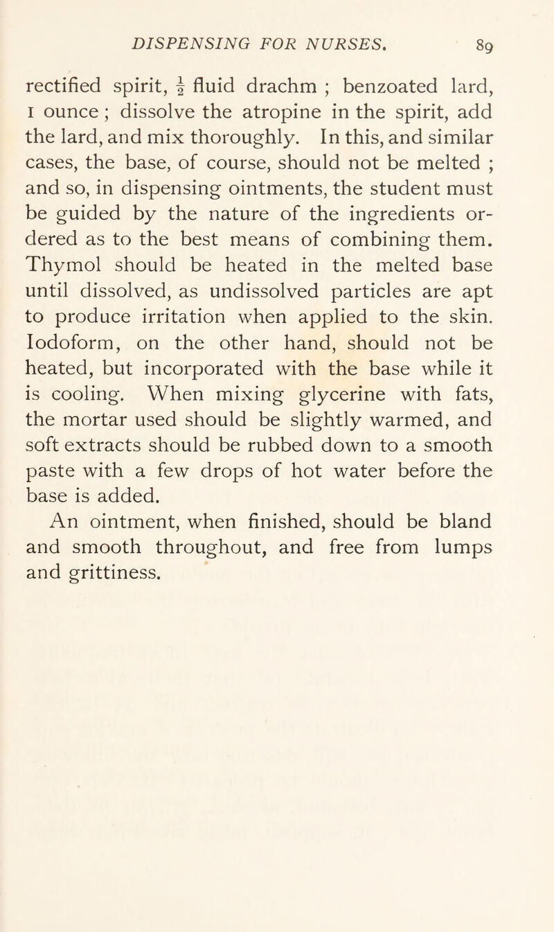 rectified spirit, J fluid drachm ; benzoated lard, I ounce; dissolve the atropine in the spirit, add the lard, and mix thoroughly. In this, and similar cases, the base, of course, should not be melted ; and so, in dispensing ointments, the student must be guided by the nature of the ingredients or- dered as to the best means of combining them. Thymol should be heated in the melted base until dissolved, as undissolved particles are apt to produce irritation when applied to the skin. Iodoform, on the other hand, should not be heated, but incorporated with the base while it is cooling. When mixing glycerine with fats, the mortar used should be slightly warmed, and soft extracts should be rubbed down to a smooth paste with a few drops of hot water before the base is added. An ointment, when finished, should be bland and smooth throughout, and free from lumps and grittiness.