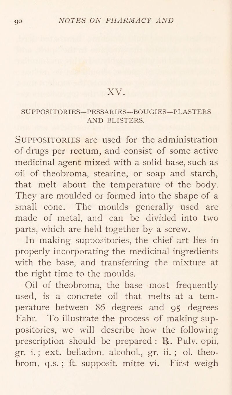go XV. SUPPOSITORIES—PESSARIES—BOUGIES—PLASTERS AND BLISTERS. Suppositories are used for the administration of drugs per rectum, and consist of some active medicinal agent mixed with a solid base, such as oil of theobroma, stearine, or soap and starch, that melt about the temperature of the body. They are moulded or formed into the shape of a small cone. The moulds generally used are made of metal, and can be divided into two parts, which are held together by a screw. In making suppositories, the chief art lies in properly incorporating the medicinal ingredients with the base, and transferring the mixture at the right time to the moulds. Oil of theobroma, the base most frequently used, is a concrete oil that melts at a tem- perature between 86 degrees and 95 degrees Fahr. To illustrate the process of making sup- positories, we will describe how the following prescription should be prepared : IJ:. Pulv. opii, gr. i. ; ext. belladon. alcohol., gr. ii. ; ol. theo-