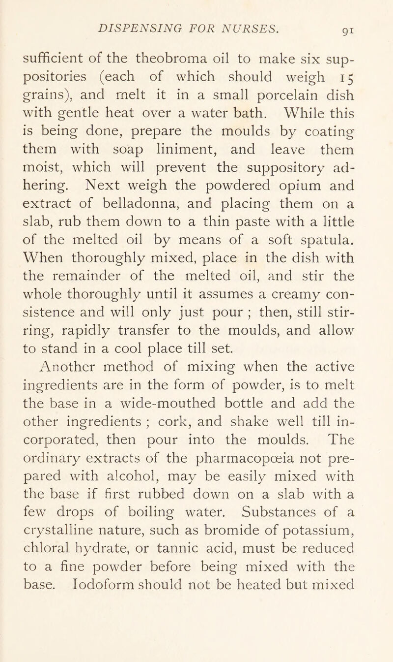 gi sufficient of the theobroma oil to make six sup- positories (each of which should weigh 15 grains), and melt it in a small porcelain dish with gentle heat over a water bath. While this is being done, prepare the moulds by coating them with soap liniment, and leave them moist, which will prevent the suppository ad- hering. Next weigh the powdered opium and extract of belladonna, and placing them on a slab, rub them down to a thin paste with a little of the melted oil by means of a soft spatula. When thoroughly mixed, place in the dish with the remainder of the melted oil, and stir the whole thoroughly until it assumes a creamy con- sistence and will only just pour ; then, still stir- ring, rapidly transfer to the moulds, and allow to stand in a cool place till set. Another method of mixing when the active ingredients are in the form of powder, is to melt the base in a wide-mouthed bottle and add the other ingredients ; cork, and shake well till in- corporated, then pour into the moulds. The ordinary extracts of the pharmacopoeia not pre- pared with alcohol, may be easily mixed with the base if first rubbed down on a slab with a few drops of boiling water. Substances of a crystalline nature, such as bromide of potassium, chloral hydrate, or tannic acid, must be reduced to a fine powder before being mixed with the base. Iodoform should not be heated but mixed