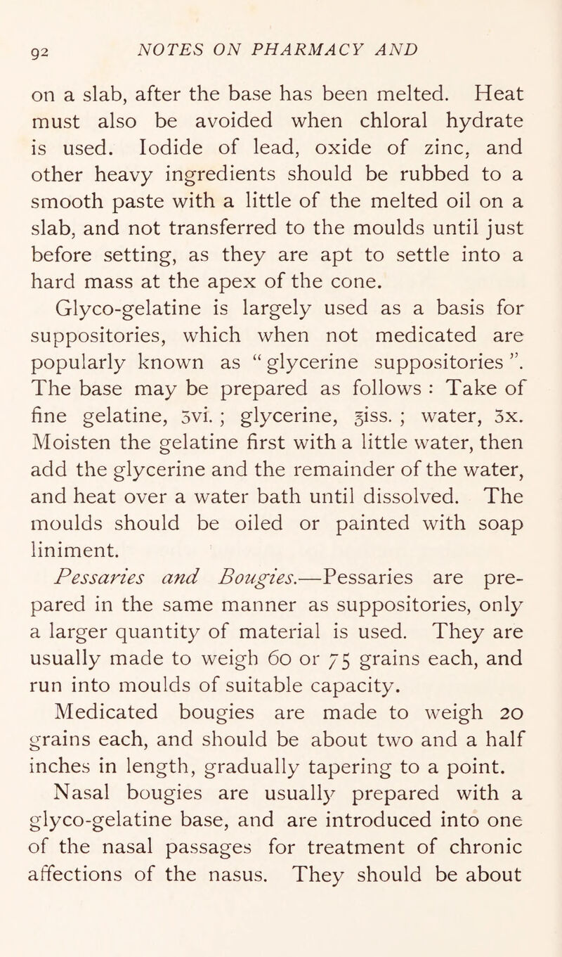 on a slab, after the base has been melted. Heat must also be avoided when chloral hydrate is used. Iodide of lead, oxide of zinc, and other heavy ingredients should be rubbed to a smooth paste with a little of the melted oil on a slab, and not transferred to the moulds until just before setting, as they are apt to settle into a hard mass at the apex of the cone. Glyco-gelatine is largely used as a basis for suppositories, which when not medicated are popularly known as “ glycerine suppositories The base may be prepared as follows : Take of fine gelatine, 5vi. ; glycerine, 5iss. ; water, 3x. Moisten the gelatine first with a little water, then add the glycerine and the remainder of the water, and heat over a water bath until dissolved. The moulds should be oiled or painted with soap liniment. Pessaries and Bougies.—Pessaries are pre- pared in the same manner as suppositories, only a larger quantity of material is used. They are usually made to weigh 6o or 75 grains each, and run into moulds of suitable capacity. Medicated bougies are made to weigh 20 grains each, and should be about two and a half inches in length, gradually tapering to a point. Nasal bougies are usualty prepared with a glyco-gelatine base, and are introduced into one of the nasal passages for treatment of chronic affections of the nasus. They should be about