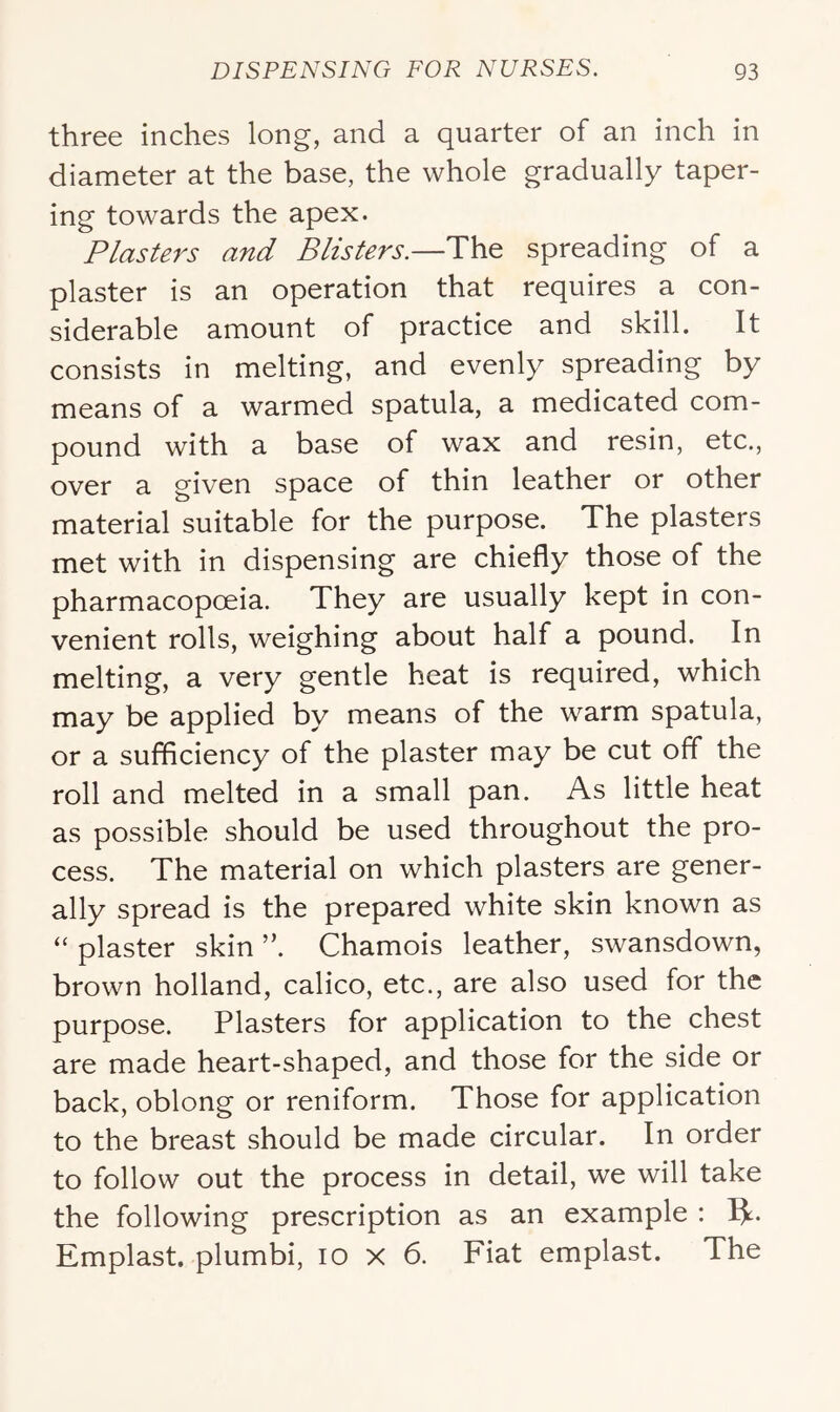three inches long, and a quarter of an inch in diameter at the base, the whole gradually taper- ing towards the apex. Plasters and Blisters.—The spreading of a plaster is an operation that requires a con- siderable amount of practice and skill. It consists in melting, and evenly spreading by means of a warmed spatula, a medicated com- pound with a base of wax and resin, etc., over a given space of thin leather or other material suitable for the purpose. The plasters met with in dispensing are chiefly those of the pharmacopoeia. They are usually kept in con- venient rolls, weighing about half a pound. In melting, a very gentle heat is required, which may be applied by means of the warm spatula, or a sufficiency of the plaster may be cut off the roll and melted in a small pan. As little heat as possible should be used throughout the pro- cess. The material on which plasters are gener- ally spread is the prepared white skin known as “ plaster skin ”. Chamois leather, swansdown, brown holland, calico, etc., are also used for the purpose. Plasters for application to the chest are made heart-shaped, and those for the side or back, oblong or reniform. Those for application to the breast should be made circular. In order to follow out the process in detail, we will take the following prescription as an example : Ik- Emplast. plumbi, lo x 6. Fiat emplast. The