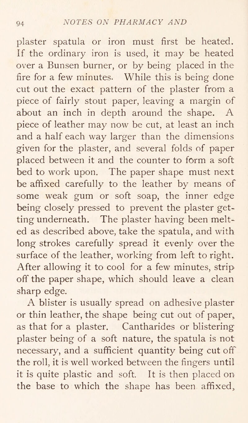 plaster spatula or iron must first be heated. If the ordinary iron is used, it may be heated over a Bunsen burner, or by being placed in the fire for a few minutes. While this is being done cut out the exact pattern of the plaster from a piece of fairly stout paper, leaving a margin of about an inch in depth around the shape. A piece of leather may now be cut, at least an inch and a half each way larger than the dimensions given for the plaster, and several folds of paper placed between it and the counter to form a soft bed to work upon. The paper shape must next be affixed carefully to the leather by means of some weak gum or soft soap, the inner edge being closely pressed to prevent the plaster get- ting underneath. The plaster having been melt- ed as described above, take the spatula, and with long strokes carefully spread it evenly over the surface of the leather, working from left to right. After allowing it to cool for a few minutes, strip off the paper shape, which should leave a clean sharp edge. A blister is usually spread on adhesive plaster or thin leather, the shape being cut out of paper, as that for a plaster. Cantharides or blistering plaster being of a soft nature, the spatula is not necessary, and a sufficient quantity being cut off the roll, it is well worked between the fingers until it is quite plastic and soft. It is then placed on the base to which the shape has been affixed.