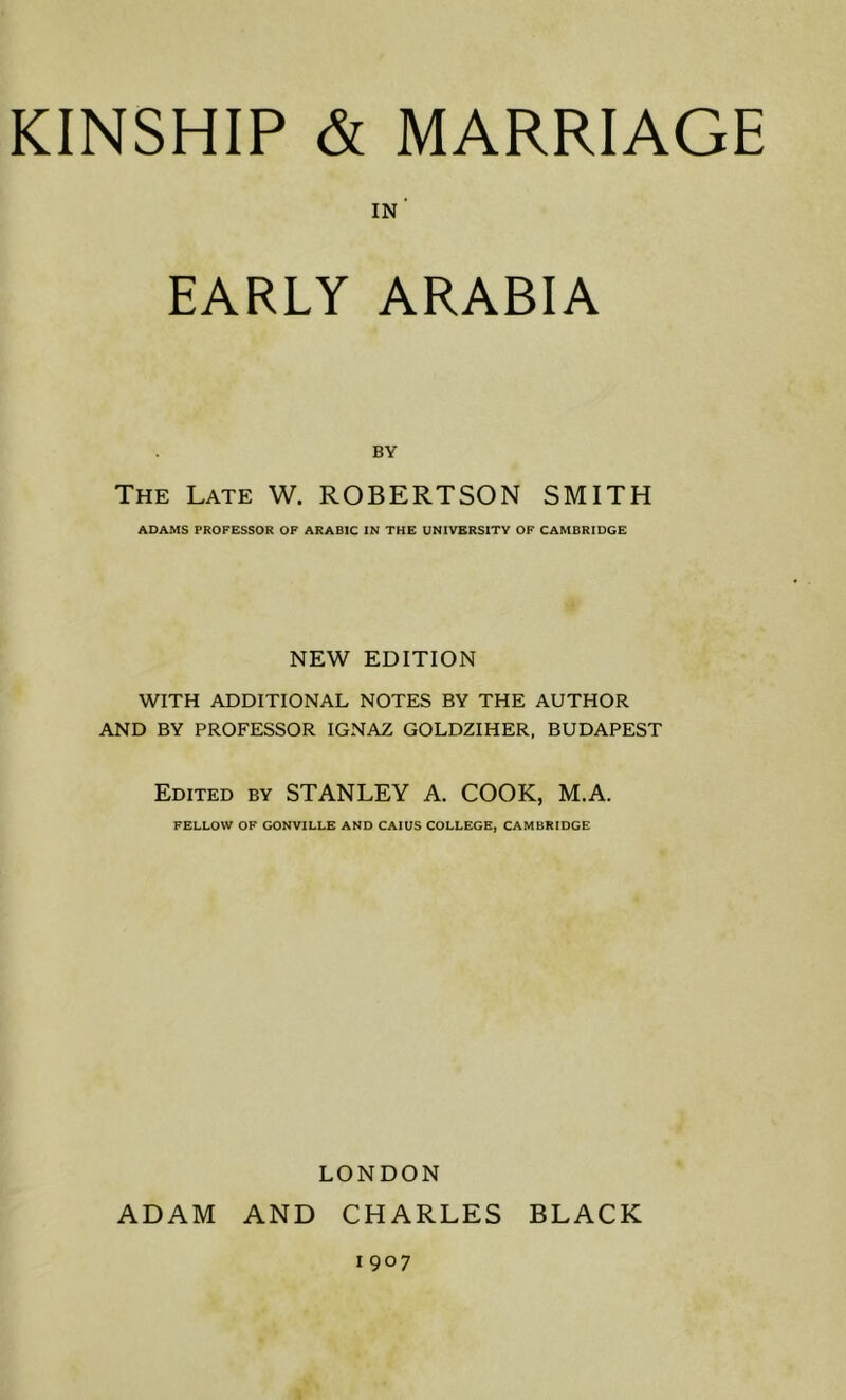 in' EARLY ARABIA BY The Late W. ROBERTSON SMITH ADAMS PROFESSOR OF ARABIC IN THE UNIVERSITY OP CAMBRIDGE NEW EDITION WITH ADDITIONAL NOTES BY THE AUTHOR AND BY PROFESSOR IGNAZ GOLDZIHER, BUDAPEST Edited by STANLEY A. COOK, M.A. FELLOW OF GONVILLE AND CAIUS COLLEGE, CAMBRIDGE LONDON ADAM AND CHARLES BLACK