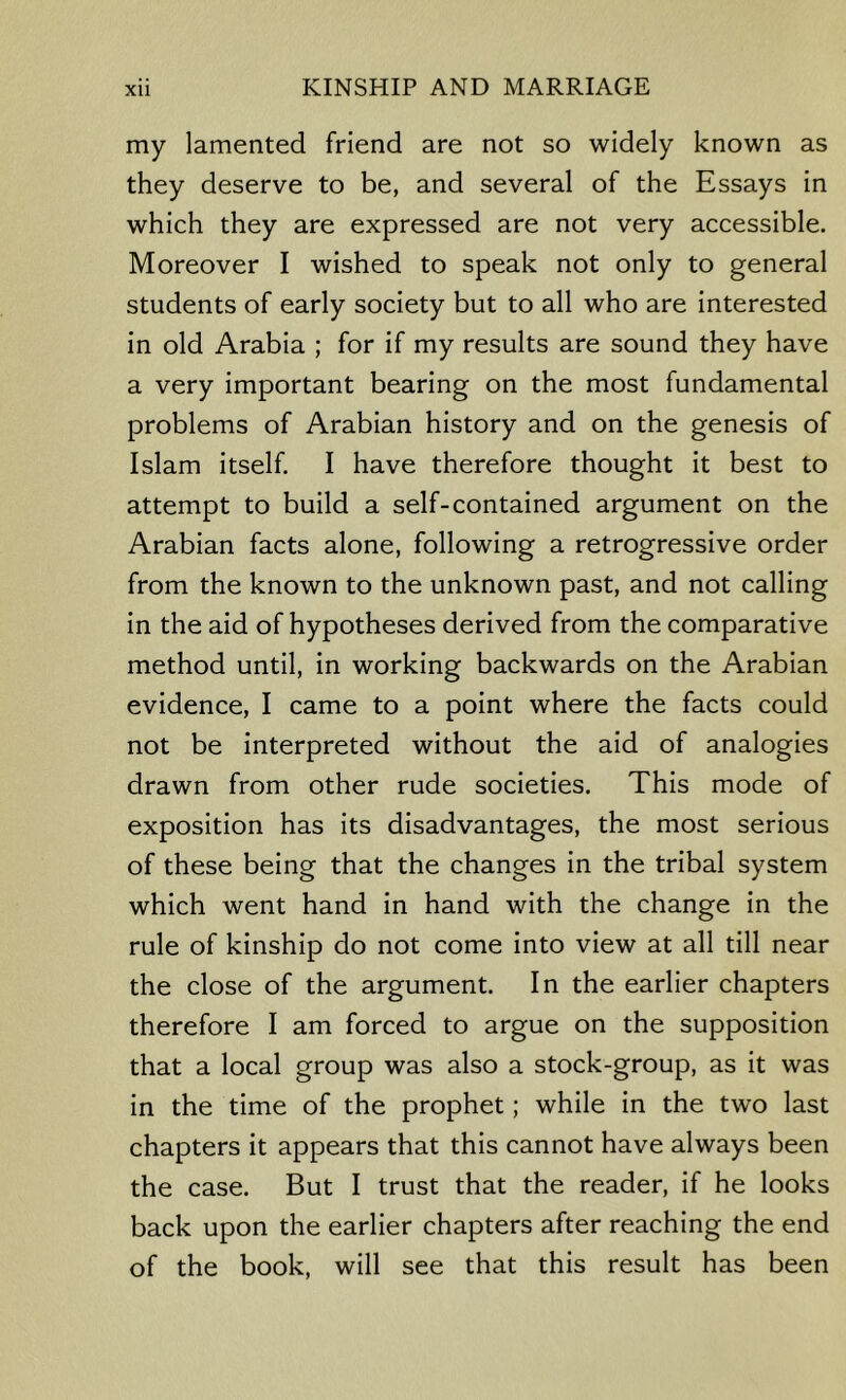 my lamented friend are not so widely known as they deserve to be, and several of the Essays in which they are expressed are not very accessible. Moreover I wished to speak not only to general students of early society but to all who are interested in old Arabia ; for if my results are sound they have a very important bearing on the most fundamental problems of Arabian history and on the genesis of Islam itself. I have therefore thought it best to attempt to build a self-contained argument on the Arabian facts alone, following a retrogressive order from the known to the unknown past, and not calling in the aid of hypotheses derived from the comparative method until, in working backwards on the Arabian evidence, I came to a point where the facts could not be interpreted without the aid of analogies drawn from other rude societies. This mode of exposition has its disadvantages, the most serious of these being that the changes in the tribal system which went hand in hand with the change in the rule of kinship do not come into view at all till near the close of the argument. In the earlier chapters therefore I am forced to argue on the supposition that a local group was also a stock-group, as it was in the time of the prophet; while in the two last chapters it appears that this cannot have always been the case. But I trust that the reader, if he looks back upon the earlier chapters after reaching the end of the book, will see that this result has been