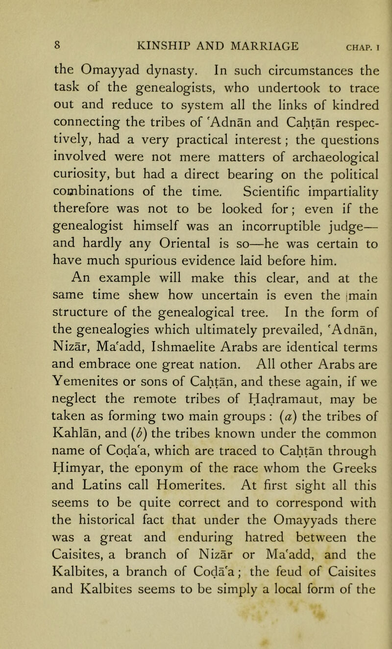 the Omayyad dynasty. In such circumstances the task of the genealogists, who undertook to trace out and reduce to system all the links of kindred connecting the tribes of 'Adnan and Cahtan respec- tively, had a very practical interest; the questions involved were not mere matters of archaeological curiosity, but had a direct bearing on the political combinations of the time. Scientific impartiality therefore was not to be looked for; even if the genealogist himself was an incorruptible judge— and hardly any Oriental is so—he was certain to have much spurious evidence laid before him. An example will make this clear, and at the same time shew how uncertain is even the (main structure of the genealogical tree. In the form of the genealogies which ultimately prevailed, 'Adnan, Nizar, Ma'add, Ishmaelite Arabs are Identical terms and embrace one great nation. All other Arabs are Yemenites or sons of Cahtan, and these again, if we neglect the remote tribes of Hadramaut, may be taken as forming two main groups : (a) the tribes of Kahlan, and (d) the tribes known under the common name of Coda a, which are traced to Cahtan through Himyar, the eponym of the race whom the Greeks and Latins call Homerltes. At first sight all this seems to be quite correct and to correspond with the historical fact that under the Omayyads there was a great and enduring hatred between the Caisites, a branch of Nizar or Ma'add, and the Kalbites, a branch of Coda'a; the feud of Caisites and Kalbites seems to be simply a local form of the