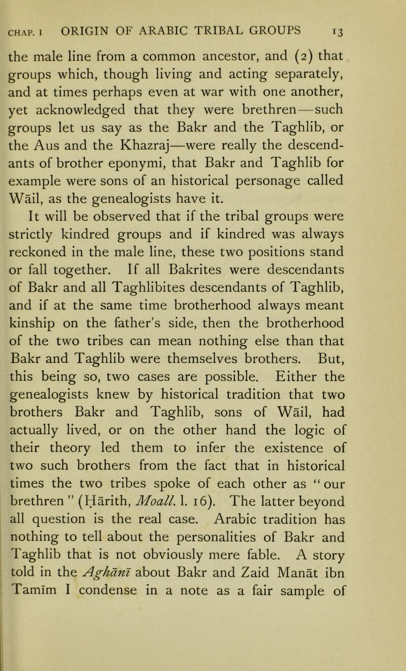 the male line from a common ancestor, and (2) that groups which, though living and acting separately, and at times perhaps even at war with one another, yet acknowledged that they were brethren—such groups let us say as the Bakr and the Taghlib, or the Aus and the Khazraj—were really the descend- ants of brother eponymi, that Bakr and Taghlib for example were sons of an historical personage called Wail, as the genealogists have it. It will be observed that if the tribal groups were strictly kindred groups and if kindred was always reckoned in the male line, these two positions stand or fall together. If all Bakrites were descendants of Bakr and all Taghlibites descendants of Taghlib, and if at the same time brotherhood always meant kinship on the father’s side, then the brotherhood of the two tribes can mean nothing else than that Bakr and Taghlib were themselves brothers. But, this being so, two cases are possible. Either the genealogists knew by historical tradition that two brothers Bakr and Taghlib, sons of Wail, had actually lived, or on the other hand the logic of their theory led them to infer the existence of two such brothers from the fact that in historical times the two tribes spoke of each other as “ our brethren ” (Harith, Moall. 1. 16). The latter beyond all question is the real case. Arabic tradition has nothing to tell about the personalities of Bakr and Taghlib that is not obviously mere fable. A story told in the Aghanl about Bakr and Zaid Manat ibn Tamlm I condense in a note as a fair sample of