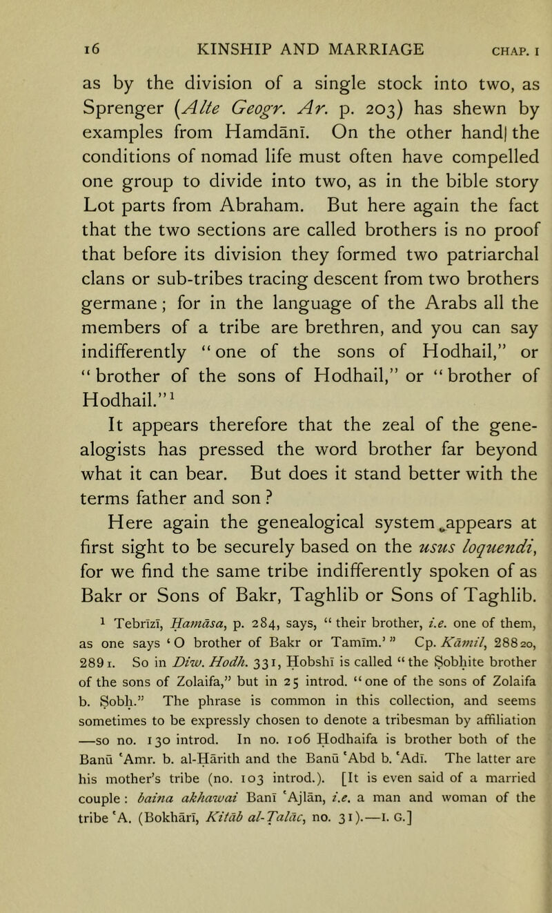 as by the division of a single stock into two, as Sprenger Geogr. Ar. p. 203) has shewn by examples from Hamdanl. On the other hand) the conditions of nomad life must often have compelled one group to divide into two, as in the bible story Lot parts from Abraham. But here again the fact that the two sections are called brothers is no proof that before its division they formed two patriarchal clans or sub-tribes tracing descent from two brothers germane; for in the language of the Arabs all the members of a tribe are brethren, and you can say indifferently “ one of the sons of Hodhail,” or “ brother of the sons of Hodhail,” or “ brother of Hodhail.”' It appears therefore that the zeal of the gene- alogists has pressed the word brother far beyond what it can bear. But does it stand better with the terms father and son Here again the genealogical system ^appears at first sight to be securely based on the usus loquendi, for we find the same tribe indifferently spoken of as Bakr or Sons of Bakr, Taghlib or Sons of Taghlib. 1 Tebrlzl, Hamdsa, p. 284, says, “their brother, i.e. one of them, as one says ‘O brother of Bakr or Tamim.’” C'p. Kamil, 28820, 2891. So in Diw. Hodh. 331, HobshI is called “the Sobhite brother of the sons of Zolaifa,” but in 25 introd. “one of the sons of Zolaifa b. Sobh.” The phrase is common in this collection, and seems sometimes to be expressly chosen to denote a tribesman by affiliation —so no. 130 introd. In no. 106 Hodhaifa is brother both of the Banu 'Amr. b. al-Harith and the Banu 'Abd b. ‘Adi. The latter are his mother’s tribe (no. 103 introd.). [It is even said of a married couple : baina akhawai Ban! 'Ajlan, i.e. a man and woman of the tribe'A. (Bokharl, Kilab al-Talac, no. 31).—I. G.]