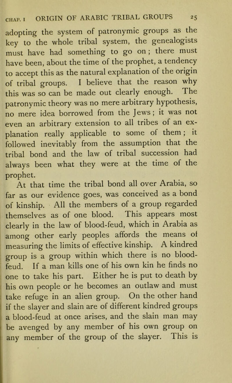 adopting the system of patronymic groups as the key to the whole tribal system, the genealogists must have had something to go on ; there must have been, about the time of the prophet, a tendency to accept this as the natural explanation of the origin of tribal groups. I believe that the reason why this was so can be made out clearly enough. The patronymic theory was no mere arbitrary hypothesis, no mere idea borrowed from the Jews; it was not even an arbitrary extension to all tribes of an ex- planation really applicable to some of them; it followed inevitably from the assumption that the tribal bond and the law of tribal succession had always been what they were at the time of the prophet. At that time the tribal bond all over Arabia, so far as our evidence goes, was conceived as a bond of kinship. All the members of a group regarded themselves as of one blood. This appears most clearly in the law of blood-feud, which in Arabia as among other early peoples affords the means of measuring the limits of effective kinship. A kindred group is a group within which there is no blood- feud. If a man kills one of his own kin he finds no one to take his part. Either he is put to death by his own people or he becomes an outlaw and must take refuge in an alien group. On the other hand if the slayer and slain are of different kindred groups a blood-feud at once arises, and the slain man may be avenged by any member of his own group on any member of the group of the slayer. This is