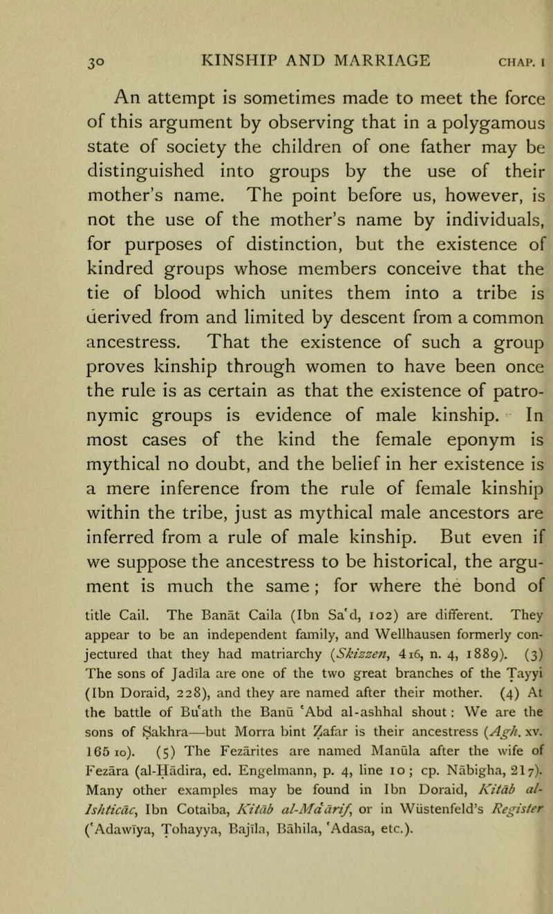 An attempt is sometimes made to meet the force of this argument by observing that in a polygamous state of society the children of one father may be distinguished into groups by the use of their mother’s name. The point before us, however, is not the use of the mother’s name by individuals, for purposes of distinction, but the existence of kindred groups whose members conceive that the tie of blood which unites them into a tribe is derived from and limited by descent from a common ancestress. That the existence of such a group proves kinship through women to have been once the rule is as certain as that the existence of patro- nymic groups is evidence of male kinship. - In most cases of the kind the female eponym is mythical no doubt, and the belief in her existence is a mere inference from the rule of female kinship within the tribe, just as mythical male ancestors are inferred from a rule of male kinship. But even if we suppose the ancestress to be historical, the argu- ment is much the same; for where the bond of title Cail. The Banat Caila (Ibn Sa'd, 102) are different. They appear to be an independent family, and Wellhausen formerly con- jectured that they had matriarchy {Skizzen, 416, n. 4, 1889). (3) The sons of Jadlla are one of the two great branches of the Tayyi (Ibn Doraid, 228), and they are named after their mother. (4) At the battle of Bu'ath the Banu 'Abd al-ashhal shout: We are the sons of Sakhra—but Morra bint Zafar is their ancestress {Agh. xv. 165 10). (5) The Fezarites are named Manula after the wife of Fezara (al-Hiidira, ed. Engelmann, p. 4, line 10; cp. Nabigha, 217). Many other examples may be found in Ibn Doraid, Kztdb al- Ishticdc, Ibn Cotaiba, KitCib al-Mddrif, or in Wustenfeld’s Register ('AdawTya, Tohayya, BajTla, Bahila, 'Adasa, etc.).