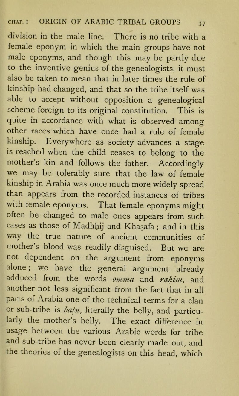 division in the male line. There is no tribe with a female eponym in which the main groups have not male eponyms, and though this may be partly due to the inventive genius of the genealogists, it must also be taken to mean that in later times the rule of kinship had changed, and that so the tribe itself was able to accept without opposition a genealogical scheme foreign to its original constitution. This is quite in accordance with what is observed among other races which have once had a rule of female kinship. Everywhere as society advances a stage is reached when the child ceases to belong to the mother’s kin and follows the father. Accordingly we may be tolerably sure that the law of female kinship in Arabia was once much more widely spread than appears from the recorded instances of tribes with female eponyms. That female eponyms might often be changed to male ones appears from such cases as those of Madhhij and Khasafa; and in this way the true nature of ancient communities of mother’s blood was readily disguised. But we are not dependent on the argument from eponyms alone; we have the general argument already adduced from the words omma and rahim, and another not less significant from the fact that in all parts of Arabia one of the technical terms for a clan or sub-tribe is batn, literally the belly, and particu- larly the mother’s belly. The exact difference in usage between the various Arabic words for tribe and sub-tribe has never been clearly made out, and the theories of the genealogists on this head, which