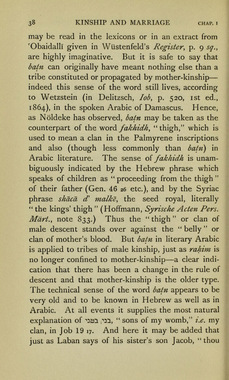 may be read in the lexicons or in an extract from 'Obaidalli given in Wustenfeld’s Register, p. 9 sq., are highly imaginative. But it is safe to say that batn can originally have meant nothing else than a tribe constituted or propagated by mother-kinship— indeed this sense of the word still lives, according to Wetzstein (in Delitzsch, lob, p, 520, ist ed., 1864), in the spoken Arabic of Damascus. Hence, as Noldeke has observed, batn may be taken as the counterpart of the word fakhidh, “ thigh,” which is used to mean a clan in the Palmyrene inscriptions and also (though less commonly than batn') in Arabic literature. The sense of fakhidh is unam- biguously indicated by the Hebrew phrase which speaks of children as “ proceeding from the thigh ” of their father (Gen. 46 26 etc.), and by the Syriac phrase shaca d' malke, the seed royal, literally “ the kings’ thigh ” (Hoffmann, Syrische Acten Pers. Mart., note 833.) Thus the “ thigh ” or clan of male descent stands over against the “ belly ” or clan of mother’s blood. But batn in literary Arabic is applied to tribes of male kinship, just as rahim is no longer confined to mother-kinship—a clear indi- cation that there has been a change in the rule of descent and that mother-kinship is the older type. The technical sense of the word batn appears to be very old and to be known in Hebrew as well as in Arabic. At all events it supplies the most natural explanation of ,''21, “ sons of my womb,” i.e. my clan, in Job 19 17. And here it may be added that just as Laban says of his sister’s son Jacob, “thou