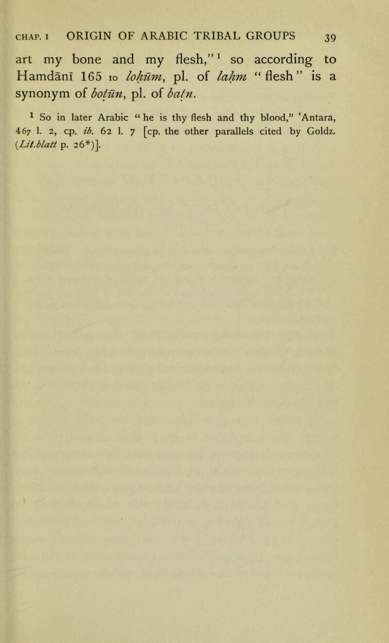 art my bone and my flesh,” ^ so according to Hamdani 165 lo lohum, pi. of lahni “flesh” is a synonym of botiin, pi. of batn. ^ So in later Arabic “ he is thy flesh and thy blood,” 'Antara, 467 1. 2, cp. ib. 62 1. 7 [cp. the other parallels cited by Goldz. {Lit.blait p. 26*)].