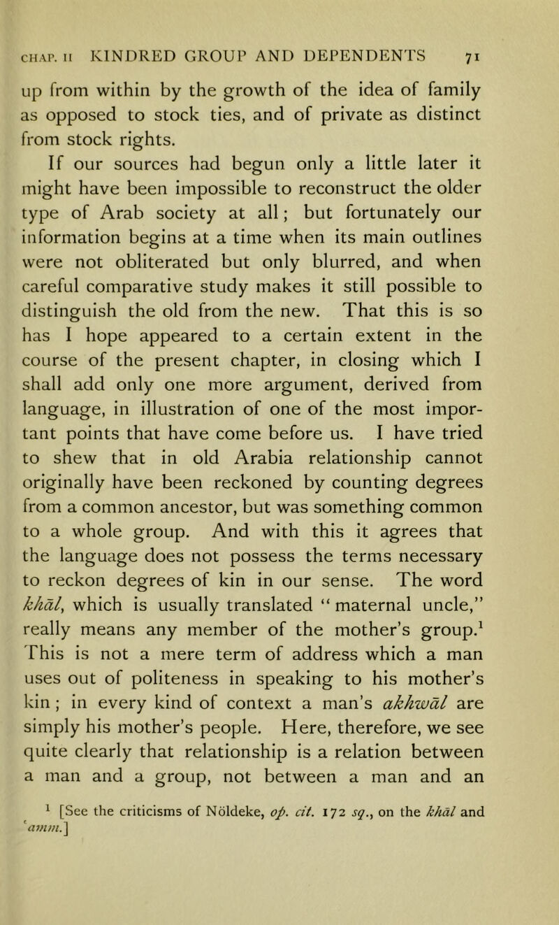 up from within by the growth of the idea of family as opposed to stock ties, and of private as distinct from stock rights. If our sources had begun only a little later it might have been impossible to reconstruct the older type of Arab society at all; but fortunately our information begins at a time when its main outlines were not obliterated but only blurred, and when careful comparative study makes it still possible to distinguish the old from the new. That this is so has I hope appeared to a certain extent in the course of the present chapter, in closing which I shall add only one more argument, derived from language, in illustration of one of the most impor- tant points that have come before us. I have tried to shew that in old Arabia relationship cannot originally have been reckoned by counting degrees from a common ancestor, but was something common to a whole group. And with this it agrees that the language does not possess the terms necessary to reckon degrees of kin in our sense. The word khal, which is usually translated “ maternal uncle,” really means any member of the mother’s group.^ This is not a mere term of address which a man uses out of politeness in speaking to his mother’s kin ; in every kind of context a man’s akhwdl are simply his mother’s people. Here, therefore, we see quite clearly that relationship is a relation between a man and a group, not between a man and an ^ [See the criticisms of Noldeke, op. cit. \T2 sq., on the khdl and