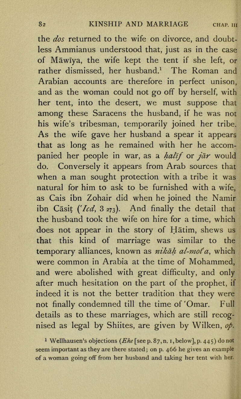 the dos returned to the wife on divorce, and doubt- less Ammianus understood that, just as in the case of Mawlya, the wife kept the tent if she left, or rather dismissed, her husbandd The Roman and Arabian accounts are therefore in perfect unison, and as the woman could not go off by herself, with her tent, into the desert, we must suppose that among these Saracens the husband, if he was not his wife’s tribesman, temporarily joined her tribe. As the wife gave her husband a spear it appears that as long as he remained with her he accom- panied her people in war, as a Aa/t/ or Jar would do. Conversely it appears from Arab sources that when a man sought protection with a tribe it was natural for him to ask to be furnished with a wife, as Cais ibn Zohair did when he joined the Namir ibn Casit (Vcd, 3 273). And finally the detail that the husband took the wife on hire for a time, which does not appear in the story of Hatim, shews us that this kind of marriage was similar to the temporary alliances, known as nikah al-vtot’a, which were common in Arabia at the time of Mohammed, and were abolished with great difficulty, and only after much hesitation on the part of the prophet, if indeed it is not the better tradition that they were not finally condemned till the time of'Omar. Full details as to these marriages, which are still recog- nised as legal by Shiites, are given by Wilken, op. 1 Wellhausen’s objections [see p. 87,0. i,below], p. 445) do not seem important as they are there stated; on p. 466 he gives an example of a woman going off from her husband and taking her tent with her.