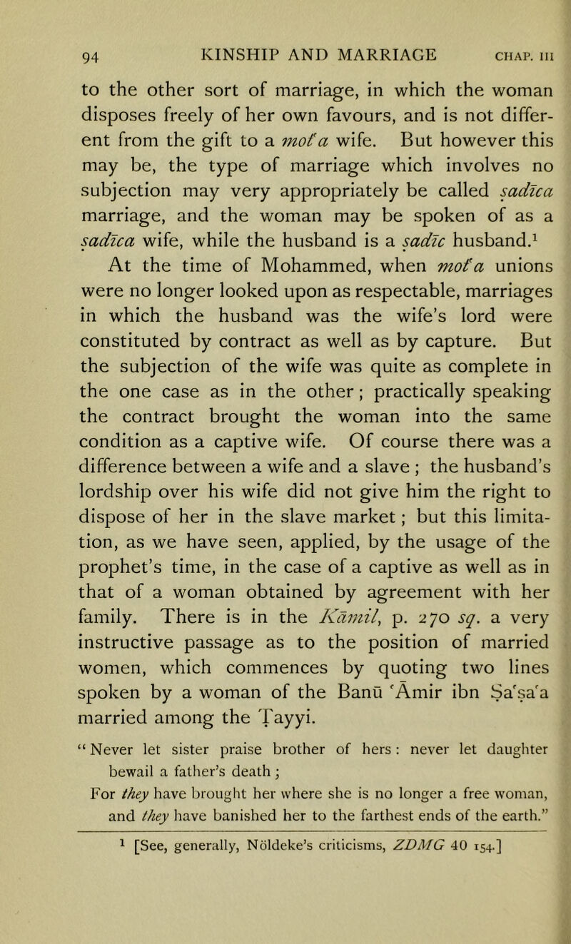 to the other sort of marriage, in which the woman disposes freely of her own favours, and is not differ- ent from the gift to a mot'a wife. But however this may be, the type of marriage which involves no subjection may very appropriately be called sadlca marriage, and the woman may be spoken of as a sadlca wife, while the husband is a sadlc husband.^ At the time of Mohammed, when mofa unions were no longer looked upon as respectable, marriages in which the husband was the wife’s lord were constituted by contract as well as by capture. But the subjection of the wife was quite as complete in the one case as in the other; practically speaking the contract brought the woman into the same condition as a captive wife. Of course there was a difference between a wife and a slave ; the husband’s lordship over his wife did not give him the right to dispose of her in the slave market; but this limita- tion, as we have seen, applied, by the usage of the prophet’s time, in the case of a captive as well as in that of a woman obtained by agreement with her family. There is in the Kamil, p. 270 sq. a very instructive passage as to the position of married women, which commences by quoting two lines spoken by a woman of the Banu 'Amir ibn Sa'sa'a married among the Tayyi. “ Never let sister praise brother of hers; never let daughter bewail a fatlier’s death; For they have brought her where she is no longer a free woman, and they have banished her to the farthest ends of the earth.” ^ [See, generally, Noldeke’s criticisms, ZDMG 40 154.]