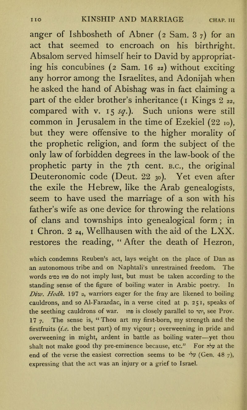 anger of Ishbosheth of Abner (2 Sam. 3 7) for an act that seemed to encroach on his birthright. Absalom served himself heir to David by appropriat- ing his concubines (2 Sam. 16 22) without exciting any horror among the Israelites, and Adonijah when he asked the hand of Abishag was in fact claiming a part of the elder brother’s inheritance (i Kings 2 22, compared with v. 15 s^.). Such unions were still common in Jerusalem in the time of Ezekiel (22 10), but they were offensive to the higher morality of the prophetic religion, and form the subject of the only law of forbidden degrees in the law-book of the prophetic party in the 7th cent, b.c., the original Deuteronomic code (Deut. 22 30). Yet even after the exile the Hebrew, like the Arab genealogists, seem to have used the marriage of a son with his father’s wife as one device for throwing the relations of clans and townships into genealogical form ; in I Chron. 2 24, Wellhausen with the aid of the LXX. restores the reading, “ After the death of Hezron, which condemns Reuben’s act, lays weight on the place of Dan as an autonomous tribe and on Naphtali’s unrestrained freedom. The words D’D3 ins do not imply lust, but must be taken according to the standing sense of the figure of boiling water in Arabic poetry. In Diw. Hodh. 197 2, warriors eager for the fray are likened to boiling cauldrons, and so Al-Farazdac, in a verse cited at p. 251, speaks of the seething cauldrons of war. ins is closely parallel to nn’, see Prov. 17 7. The sense is, “Thou art my first-born, my strength and the firstfruits {i.e. the best part) of my vigour; overweening in pride and overweening in might, ardent in battle as boiling w'ater—yet thou shalt not make good thy pre-eminence because, etc.” For at the end of the verse the easiest correction seems to be ’'?v (Gen. 48 7), expressing that the act was an injury or a grief to Israel.