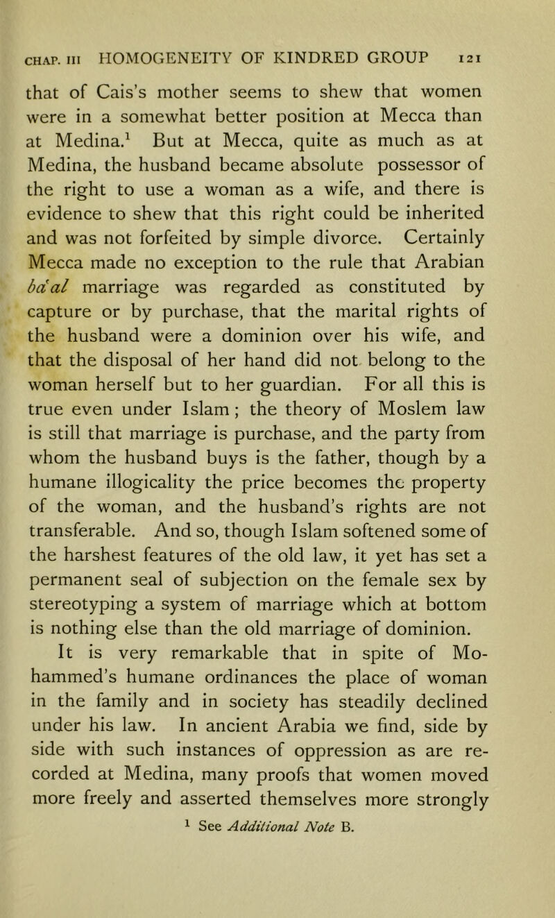 that of Cais’s mother seems to shew that women were in a somewhat better position at Mecca than at Medina.^ But at Mecca, quite as much as at Medina, the husband became absolute possessor of the right to use a woman as a wife, and there is evidence to shew that this right could be inherited and was not forfeited by simple divorce. Certainly Mecca made no exception to the rule that Arabian bcCal marriage was regarded as constituted by capture or by purchase, that the marital rights of the husband were a dominion over his wife, and that the disposal of her hand did not belong to the woman herself but to her guardian. For all this is true even under Islam ; the theory of Moslem law is still that marriage is purchase, and the party from whom the husband buys is the father, though by a humane illogicality the price becomes the property of the woman, and the husband’s rights are not transferable. And so, though Islam softened some of the harshest features of the old law, it yet has set a permanent seal of subjection on the female sex by stereotyping a system of marriage which at bottom is nothing else than the old marriage of dominion. It is very remarkable that in spite of Mo- hammed’s humane ordinances the place of woman in the family and in society has steadily declined under his law. In ancient Arabia we find, side by side with such instances of oppression as are re- corded at Medina, many proofs that women moved more freely and asserted themselves more strongly ^ See Additional Note B.