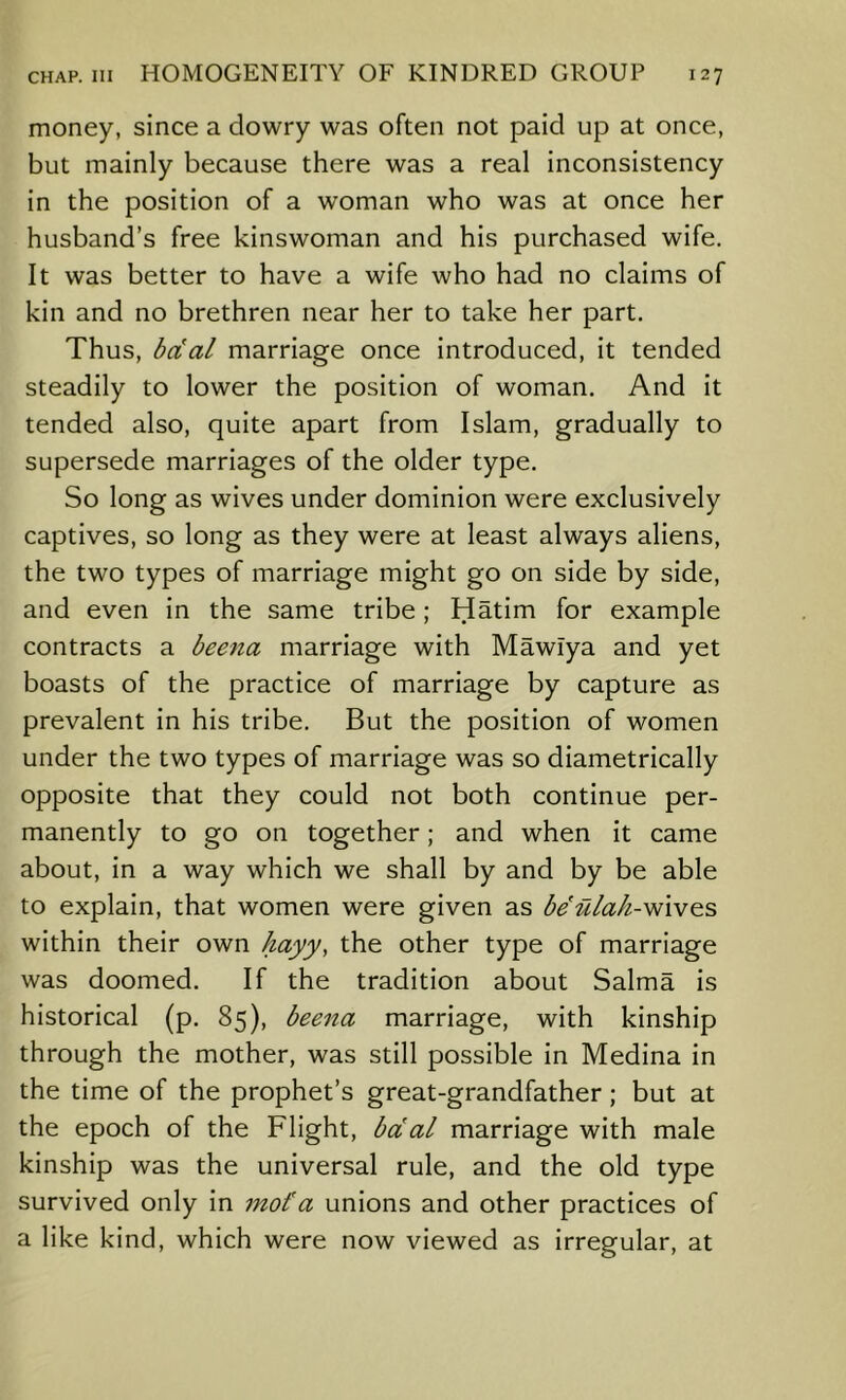 money, since a dowry was often not paid up at once, but mainly because there was a real inconsistency in the position of a woman who was at once her husband’s free kinswoman and his purchased wife. It was better to have a wife who had no claims of kin and no brethren near her to take her part. Thus, bcial marriage once introduced, it tended steadily to lower the position of woman. And it tended also, quite apart from Islam, gradually to supersede marriages of the older type. So long as wives under dominion were exclusively captives, so long as they were at least always aliens, the two types of marriage might go on side by side, and even in the same tribe; Hatim for example contracts a beena marriage with Mawiya and yet boasts of the practice of marriage by capture as prevalent in his tribe. But the position of women under the two types of marriage was so diametrically opposite that they could not both continue per- manently to go on together; and when it came about, in a way which we shall by and by be able to explain, that women were given as be’iilak-'^ives within their own kayy, the other type of marriage was doomed. If the tradition about Salma is historical (p. 85), beena marriage, with kinship through the mother, was still possible In Medina in the time of the prophet’s great-grandfather; but at the epoch of the Flight, bcCal marriage with male kinship was the universal rule, and the old type survived only In mot'a unions and other practices of a like kind, which were now viewed as irregular, at