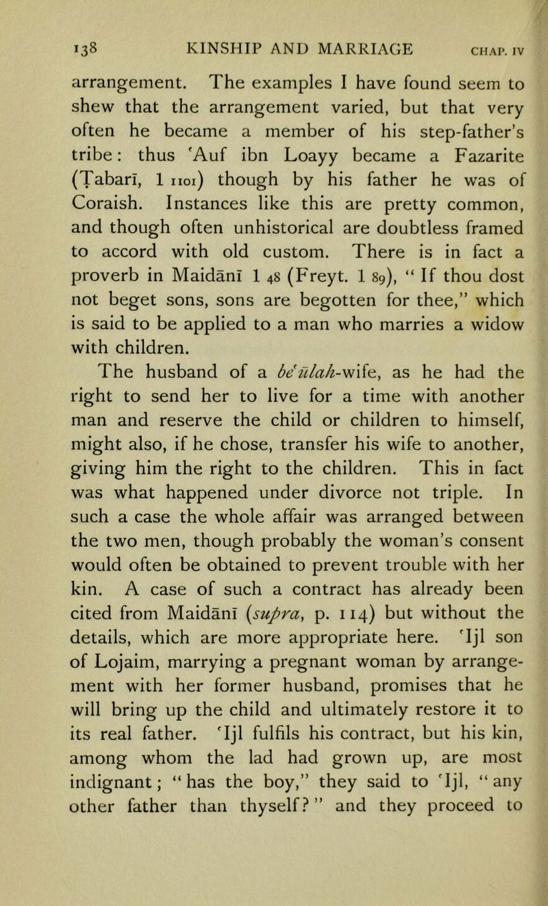 arrangement. The examples I have found seem to shew that the arrangement varied, but that very often he became a member of his step-father’s tribe: thus 'Auf ibn Loayy became a Fazarite (Tabari, 1 uoi) though by his father he was of Coraish. Instances like this are pretty common, and though often unhistorical are doubtless framed to accord with old custom. There is in fact a proverb in Maidani 1 48 (Freyt. 1 89), “ If thou dost not beget sons, sons are begotten for thee,” which is said to be applied to a man who marries a widow with children. The husband of a be ulak-wiio., as he had the right to send her to live for a time with another man and reserve the child or children to himself, might also, if he chose, transfer his wife to another, giving him the right to the children. This in fact was what happened under divorce not triple. In such a case the whole affair was arranged between the two men, though probably the woman’s consent would often be obtained to prevent trouble with her kin. A case of such a contract has already been cited from Maidani [supra, p. 114) but without the details, which are more appropriate here. 'Ijl son of Lojaim, marrying a pregnant woman by arrange- ment with her former husband, promises that he will bring up the child and ultimately restore it to its real father. Tjl fulfils his contract, but his kin, among whom the lad had grown up, are most indignant; “has the boy,” they said to 'Ijl, “any other father than thyself.^ ” and they proceed to