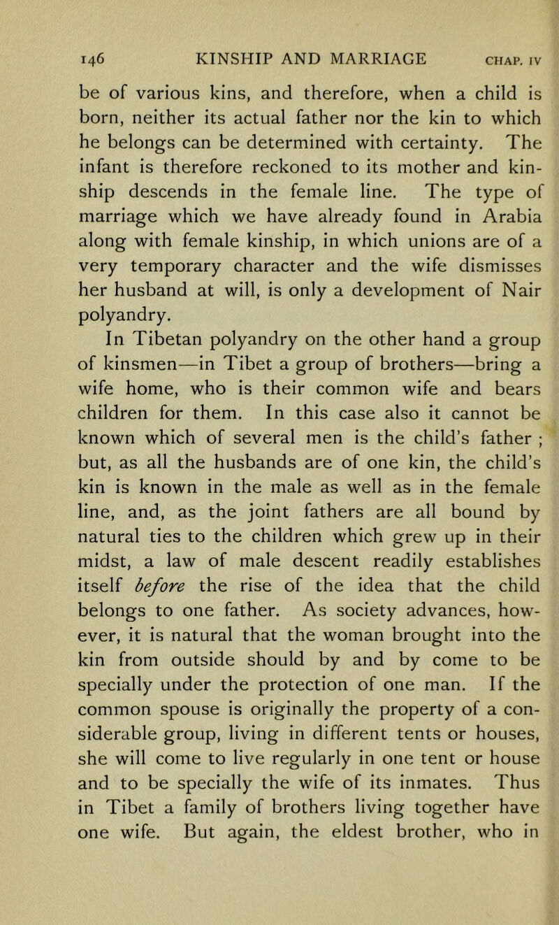 be of various kins, and therefore, when a child is born, neither its actual father nor the kin to which he belongs can be determined with certainty. The infant is therefore reckoned to its mother and kin- ship descends in the female line. The type of marriage which we have already found in Arabia along with female kinship, in which unions are of a very temporary character and the wife dismisses her husband at will, is only a development of Nair polyandry. In Tibetan polyandry on the other hand a group of kinsmen^—in Tibet a group of brothers—bring a wife home, who is their common wife and bears children for them. In this case also it cannot be known which of several men is the child’s father ; but, as all the husbands are of one kin, the child’s kin is known in the male as well as in the female line, and, as the joint fathers are all bound by natural ties to the children which grew up in their midst, a law of male descent readily establishes itself before the rise of the idea that the child belongs to one father. As society advances, how- ever, it is natural that the woman brought into the kin from outside should by and by come to be specially under the protection of one man. If the common spouse is originally the property of a con- siderable group, living in different tents or houses, she will come to live regularly in one tent or house and to be specially the wife of its inmates. Thus in Tibet a family of brothers living together have one wife. But again, the eldest brother, who in