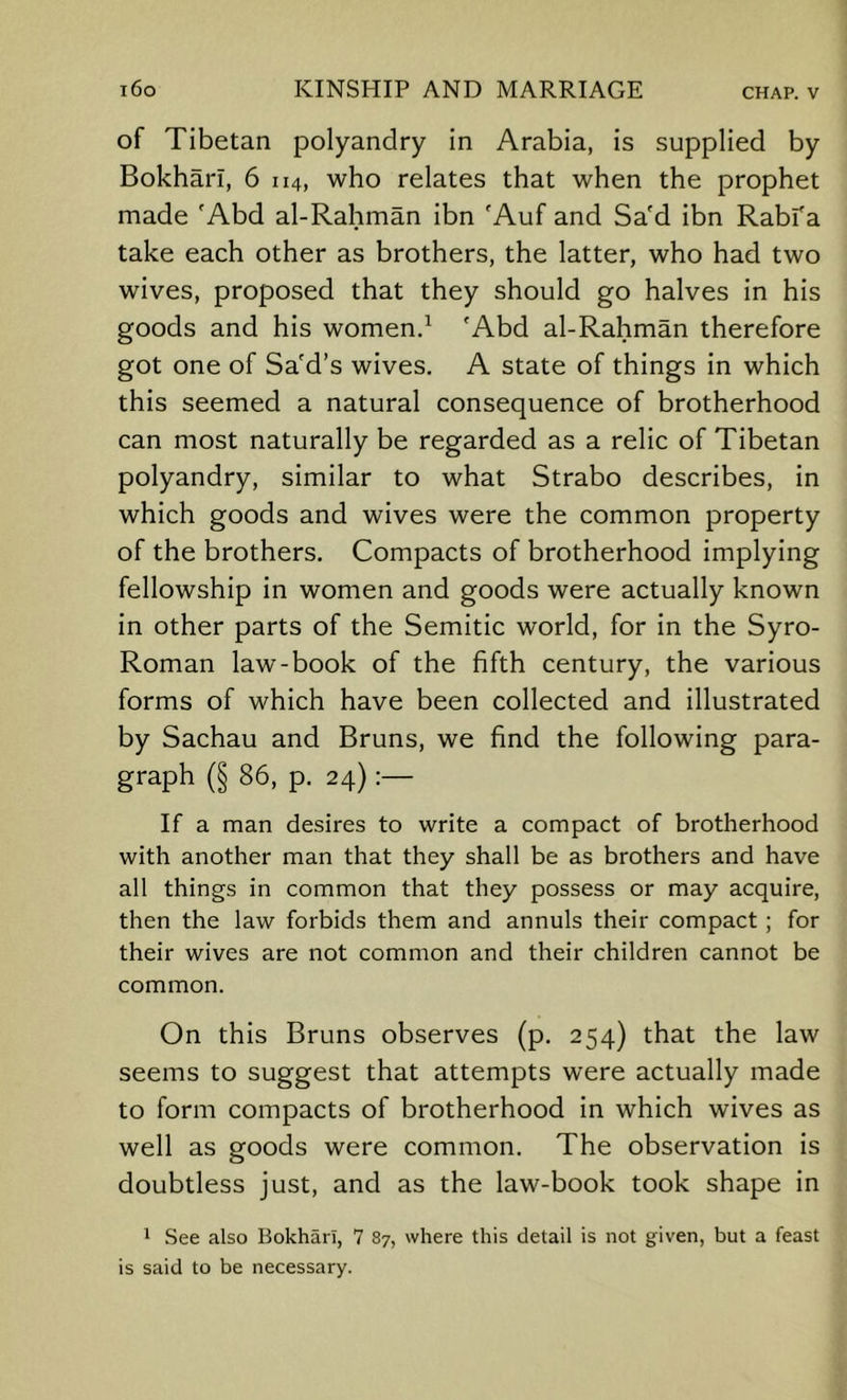 i6o KINSHIP AND MARRIAGE chap, v of Tibetan polyandry in Arabia, is supplied by Bokharl, 6 114, who relates that when the prophet made 'Abd al-Rahman ibn 'Auf and Sa'd ibn Rabfa take each other as brothers, the latter, who had two wives, proposed that they should go halves in his goods and his women.^ 'Abd al-Rahman therefore got one of Sa'd’s wives. A state of things in which this seemed a natural consequence of brotherhood can most naturally be regarded as a relic of Tibetan polyandry, similar to what Strabo describes, in which goods and wives were the common property of the brothers. Compacts of brotherhood implying fellowship in women and goods were actually known in other parts of the Semitic world, for in the Syro- Roman law-book of the fifth century, the various forms of which have been collected and illustrated by Sachau and Bruns, we find the following para- graph (§ 86, p. 24) If a man desires to write a compact of brotherhood with another man that they shall be as brothers and have all things in common that they possess or may acquire, then the law forbids them and annuls their compact; for their wives are not common and their children cannot be common. On this Bruns observes (p. 254) that the law seems to suggest that attempts were actually made to form compacts of brotherhood in which wives as well as goods were common. The observation is doubtless just, and as the law-book took shape in 1 See also Bokharl, 7 87, where this detail is not given, but a feast is said to be necessary.