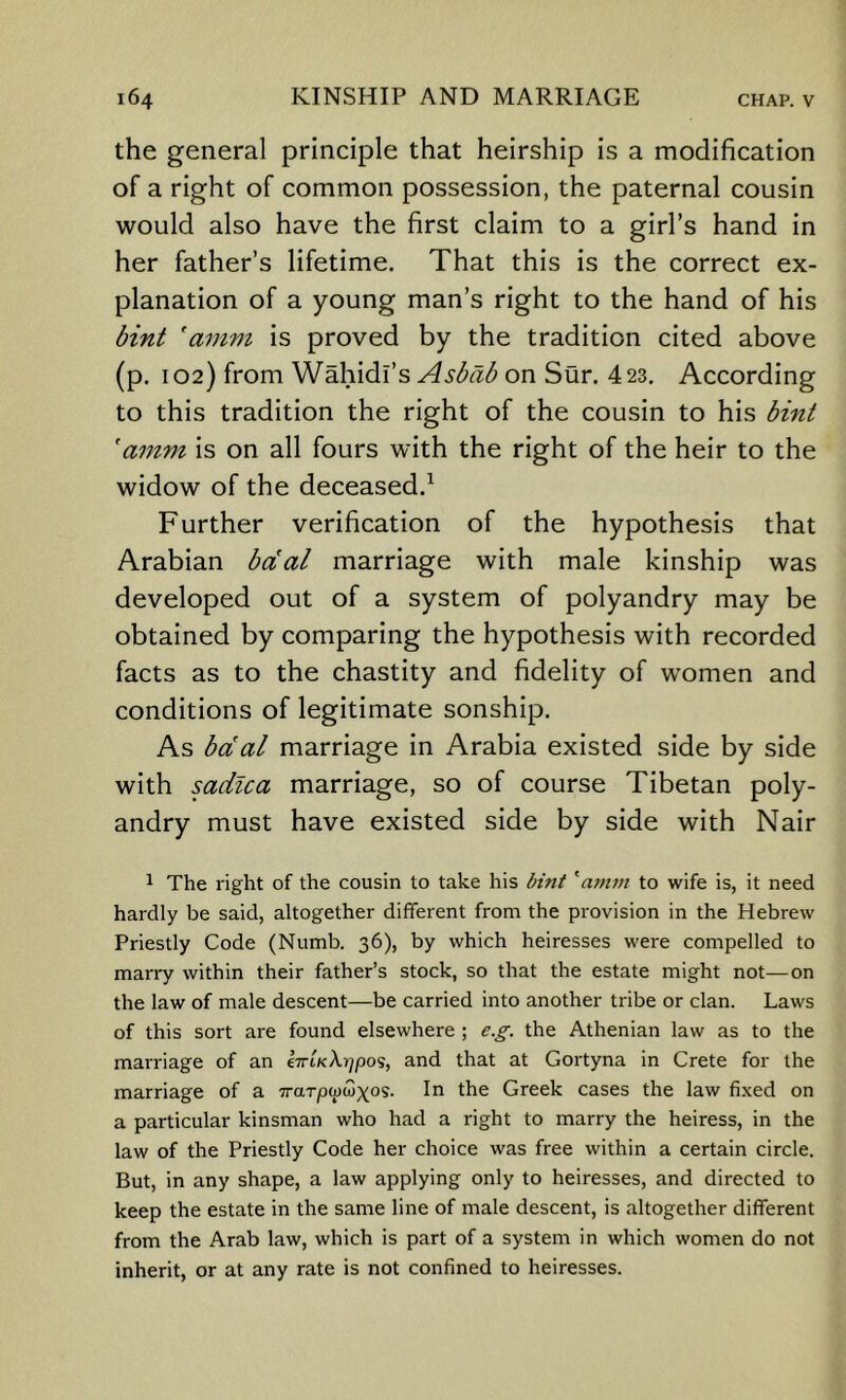 the general principle that heirship is a modification of a right of common possession, the paternal cousin would also have the first claim to a girl’s hand in her father’s lifetime. That this is the correct ex- planation of a young man’s right to the hand of his bint ’amm is proved by the tradition cited above (p. 102) from Wahidi’s Asbab on Sur. 4 23. According to this tradition the right of the cousin to his bint 'amm is on all fours with the right of the heir to the widow of the deceased.^ Further verification of the hypothesis that Arabian bdal marriage with male kinship was developed out of a system of polyandry may be obtained by comparing the hypothesis with recorded facts as to the chastity and fidelity of women and conditions of legitimate sonship. As bdal marriage in Arabia existed side by side with sadica marriage, so of course Tibetan poly- andry must have existed side by side with Nair 1 The right of the cousin to take his bint ^amm to wife is, it need hardly be said, altogether different from the provision in the Hebrew Priestly Code (Numb. 36), by which heiresses were compelled to marry within their father’s stock, so that the estate might not—on the law of male descent—be carried into another tribe or clan. Laws of this sort are found elsewhere ; e.g. the Athenian law as to the marriage of an t-irlKX-qpo'i, and that at Gortyna in Crete for the marriage of a Trarpwwxos. In the Greek cases the law fixed on a particular kinsman who had a right to marry the heiress, in the law of the Priestly Code her choice was free within a certain circle. But, in any shape, a law applying only to heiresses, and directed to keep the estate in the same line of male descent, is altogether different from the Arab law, which is part of a system in which women do not inherit, or at any rate is not confined to heiresses.