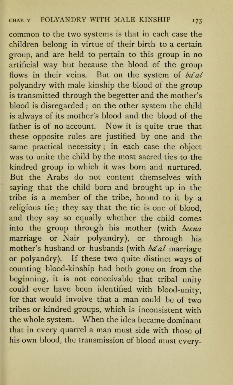 common to the two systems is that in each case the children belong in virtue of their birth to a certain group, and are held to pertain to this group in no artificial way but because the blood of the group flows in their veins. But on the system of bdal polyandry with male kinship the blood of the group is transmitted through the begetter and the mother’s blood is disregarded ; on the other system the child is always of its mother’s blood and the blood of the father is of no account. Now it is quite true that these opposite rules are justified by one and the same practical necessity ; in each case the object was to unite the child by the most sacred ties to the kindred group in which it was born and nurtured. But the Arabs do not content themselves with saying that the child born and brought up in the tribe is a member of the tribe, bound to it by a religious tie ; they say that the tie is one of blood, and they say so equally whether the child comes into the group through his mother (with beena marriage or Nair polyandry), or through his mother’s husband or husbands (with bcCal marriage or polyandry). If these two quite distinct ways of counting blood-kinship had both gone on from the beginning, it is not conceivable that tribal unity could ever have been identified with blood-unity, for that would involve that a man could be of two tribes or kindred groups, which is inconsistent with the whole system. When the idea became dominant that in every quarrel a man must side with those of his own blood, the transmission of blood must every-