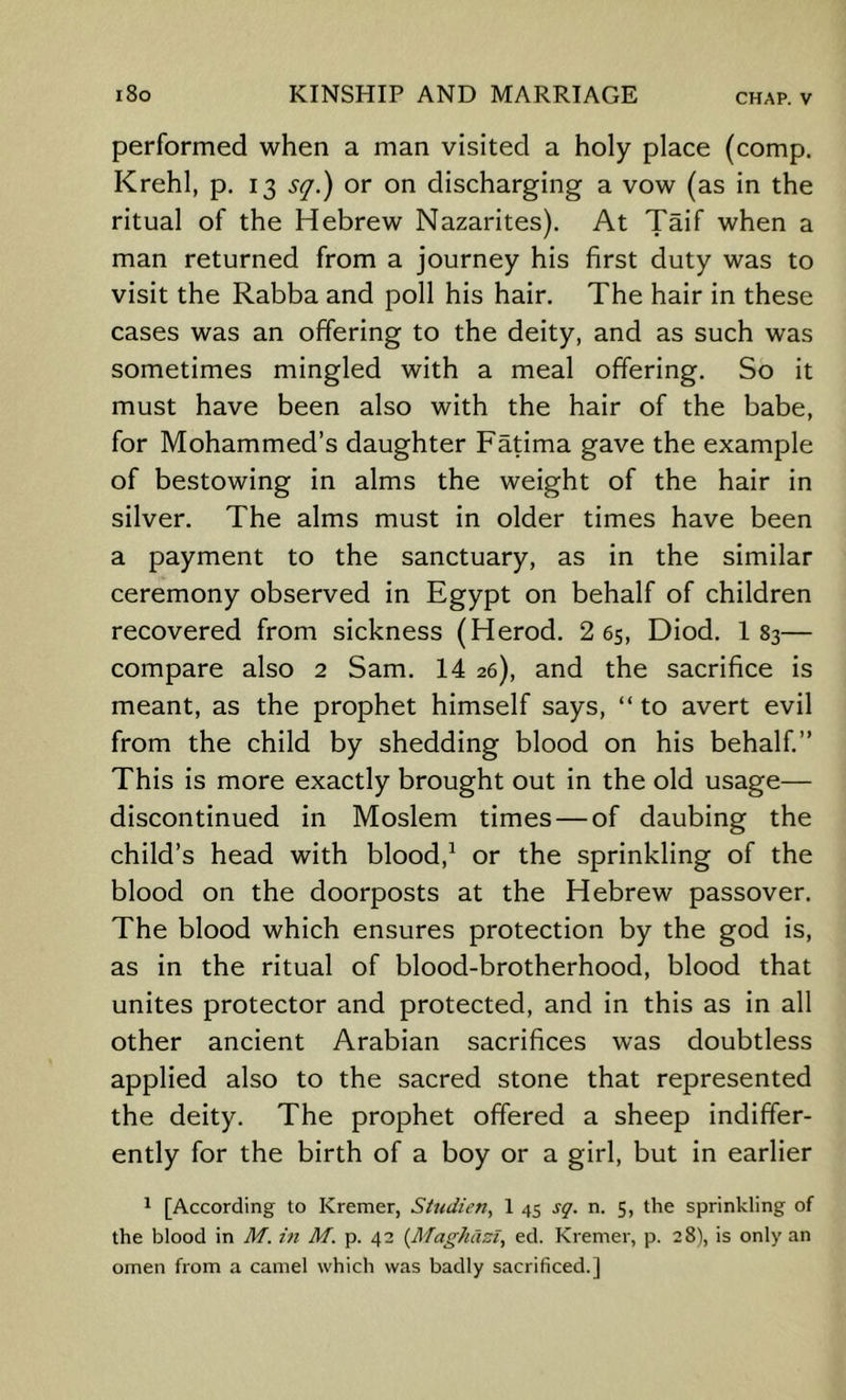 performed when a man visited a holy place (comp. Krehl, p. 13 s^.) or on discharging a vow (as in the ritual of the Hebrew Nazarites). At Taif when a man returned from a journey his first duty was to visit the Rabba and poll his hair. The hair in these cases was an offering to the deity, and as such was sometimes mingled with a meal offering. So it must have been also with the hair of the babe, for Mohammed’s daughter Fatima gave the example of bestowing in alms the weight of the hair in silver. The alms must in older times have been a payment to the sanctuary, as in the similar ceremony observed in Egypt on behalf of children recovered from sickness (Herod. 2 6s, Diod. 1 83— compare also 2 Sam. 14 26), and the sacrifice is meant, as the prophet himself says, “ to avert evil from the child by shedding blood on his behalf.” This is more exactly brought out in the old usage— discontinued in Moslem times — of daubing the child’s head with blood,^ or the sprinkling of the blood on the doorposts at the Hebrew passover. The blood which ensures protection by the god is, as in the ritual of blood-brotherhood, blood that unites protector and protected, and in this as in all other ancient Arabian sacrifices was doubtless applied also to the sacred stone that represented the deity. The prophet offered a sheep indiffer- ently for the birth of a boy or a girl, but in earlier ^ [According to Kremer, Sti(dien, 1 45 sg. n. 5, the sprinkling of the blood in M. M. p. 42 {Maghazl^ ed. Kremer, p. 28), is only an omen from a camel which was badly sacrificed.]