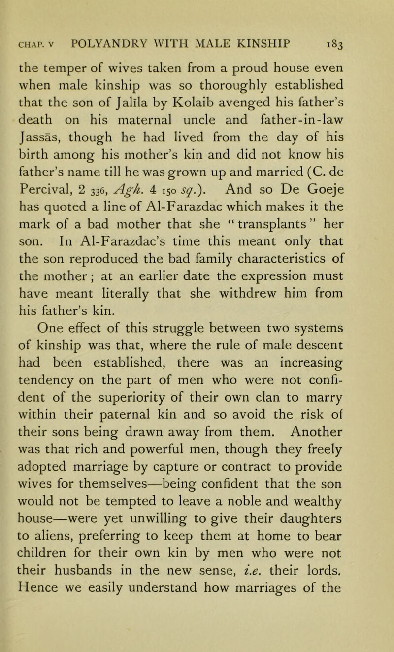 the temper of wives taken from a proud house even when male kinship was so thoroughly established that the son of Jallla by Kolaib avenged his father’s death on his maternal uncle and father-in-law Jassas, though he had lived from the day of his birth among his mother’s kin and did not know his father’s name till he was grown up and married (C. de Percival, 2 336, Agh. 4 150 sq.'). And so De Goeje has quoted a line of Al-Farazdac which makes it the mark of a bad mother that she “ transplants ” her son. In Al-Farazdac’s time this meant only that the son reproduced the bad family characteristics of the mother; at an earlier date the expression must have meant literally that she withdrew him from his father’s kin. One effect of this struggle between two systems of kinship was that, where the rule of male descent had been established, there was an increasing tendency on the part of men who were not confi- dent of the superiority of their own clan to marry within their paternal kin and so avoid the risk of their sons being drawn away from them. Another was that rich and powerful men, though they freely adopted marriage by capture or contract to provide wives for themselves—being confident that the son would not be tempted to leave a noble and wealthy house—were yet unwilling to give their daughters to aliens, preferring to keep them at home to bear children for their own kin by men who were not their husbands in the new sense, i.e. their lords. Hence we easily understand how marriages of the