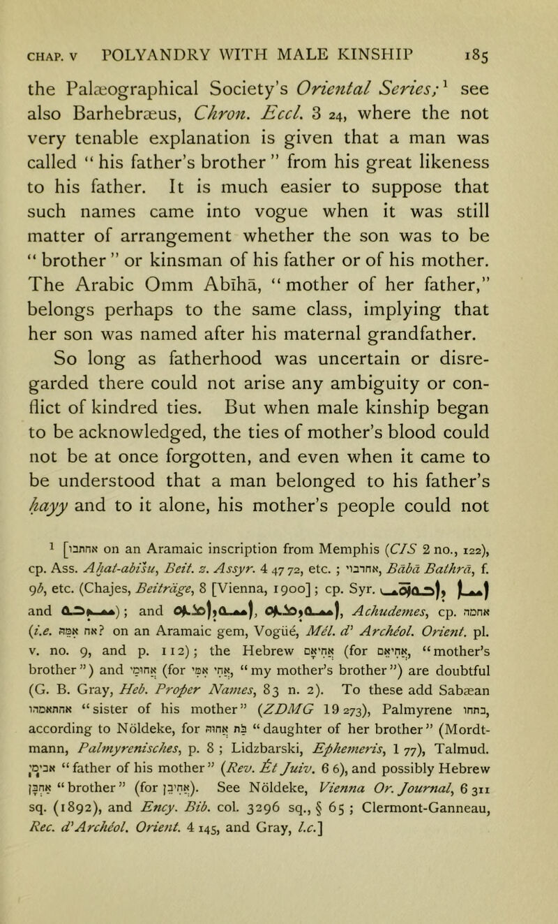 the Palaiographical Society’s Oriental Series;^ see also Barhebrceus, Chron. Eccl. 3 24, where the not very tenable explanation is given that a man was called “ his father’s brother” from his great likeness to his father. It is much easier to suppose that such names came into vogue when it was still matter of arrangement whether the son was to be “ brother ” or kinsman of his father or of his mother. The Arabic Omm Abiha, “ mother of her father,” belongs perhaps to the same class, implying that her son was named after his maternal grandfather. So long as fatherhood was uncertain or disre- garded there could not arise any ambiguity or con- flict of kindred ties. But when male kinship began to be acknowledged, the ties of mother’s blood could not be at once forgotten, and even when it came to be understood that a man belonged to his father’s hayy and to it alone, his mother’s people could not 1 [unns on an Aramaic inscription from Memphis {CIS 2 no., 122), cp. Ass. Ahat-abfsu, Beit. z. Assyr. 4 4772, etc. ; 'mnx, Bdbd Bathrd, f. gb, etc. (Chajes, Beitrdge., 8 [Vienna, 1900]; cp. Syr. 1 j and ft *•); and Achudetnes, cp. nDn« {i.e. fiQN HN.? on an Aramaic gem, Vogiie, Mel. d’ Archeol. Orient, pi. V. no. 9, and p. 112); the Hebrew dn'iin (for on’iik, “mother’s brother ”) and 'D?nN (for ’bn ’nx, “ my mother’s brother ”) are doubtful (G. B. Gray, Heb. Proper Names, 83 n. 2). To these add Sabman WDKnnK “sister of his mother” {ZDMG 19 273), Palmyrene innn, according to Nbldeke, for ainw nS “daughter of her brother” (Mordt- mann, Palmyrenisches, p. 8 ; Lidzbarski, Ephemeris, 1 77), Talmud. >D'3K “father of his mother” {Rev. &t Juiv. 6 6), and possibly Hebrew ||nK “brother” (for See Noldeke, Vienna Or. Journal, Q jyi sq. (1892), and Ency. Bib. col. 3296 sq., § 65 ; Clermont-Ganneau, Rec. d'Archdol. Orient. 4 145, and Gray, l.c.'\