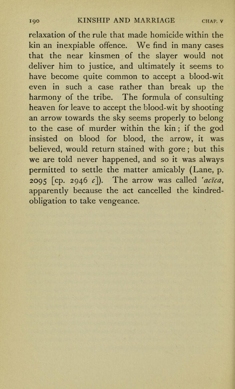 relaxation of the rule that made homicide within the kin an inexpiable offence. We find in many cases that the near kinsmen of the slayer would not deliver him to justice, and ultimately it seems to have become quite common to accept a blood-wit even in such a case rather than break up the harmony of the tribe. The formula of consulting heaven for leave to accept the blood-wit by shooting an arrow towards the sky seems properly to belong to the case of murder within the kin ; if the god insisted on blood for blood, the arrow. It was believed, would return stained with gore ; but this we are told never happened, and so it was always permitted to settle the matter amicably (Lane, p. 2095 [cp. 2946 ^]). The arrow was called 'acica, apparently because the act cancelled the kindred- obligation to take vengeance.