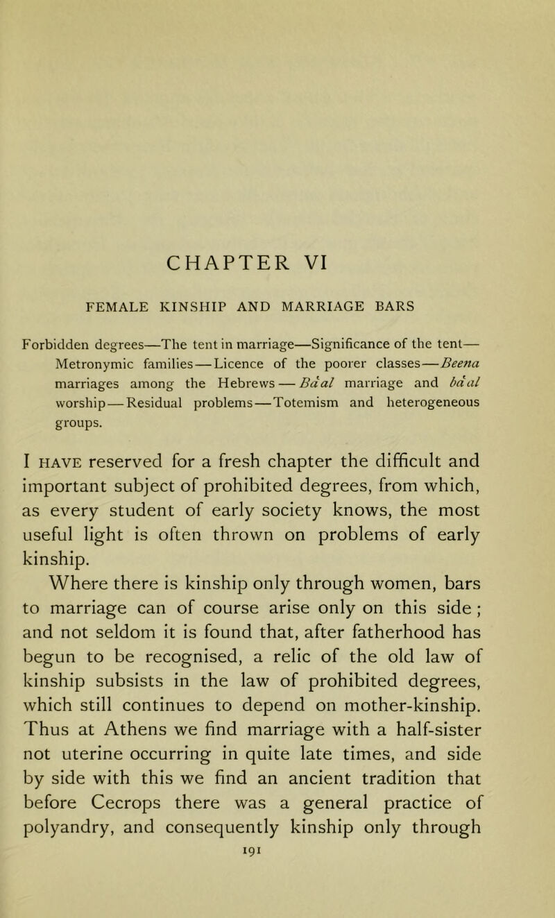 CHAPTER VI FEMALE KINSHIP AND MARRIAGE BARS Forbidden degrees—The tent in marriage—Significance of the tent— Metronymic families — Licence of the poorer classes—Beena marriages among the Hebrews — Baal marriage and bdal worship—Residual problems—Totemism and heterogeneous groups. I HAVE reserved for a fresh chapter the difficult and important subject of prohibited degrees, from which, as every student of early society knows, the most useful light is often thrown on problems of early kinship. Where there is kinship only through women, bars to marriage can of course arise only on this side ; and not seldom it is found that, after fatherhood has begun to be recognised, a relic of the old law of kinship subsists in the law of prohibited degrees, which still continues to depend on mother-kinship. Thus at Athens we find marriage with a half-sister not uterine occurring in quite late times, and side by side with this we find an ancient tradition that before Cecrops there was a general practice of polyandry, and consequently kinship only through