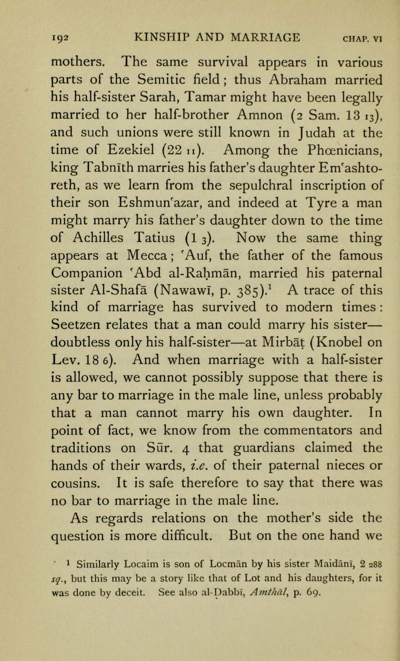 mothers. The same survival appears in various parts of the Semitic field ; thus Abraham married his half-sister Sarah, Tamar might have been legally married to her half-brother Amnon (2 Sam. 13 13), and such unions were still known in Judah at the time of Ezekiel (22 u). Among the Phoenicians, king Tabnith marries his father’s daughter Em'ashto- reth, as we learn from the sepulchral inscription of their son Eshmun'azar, and indeed at Tyre a man might marry his father’s daughter down to the time of Achilles Tatius (1 3). Now the same thing appears at Mecca; 'Auf, the father of the famous Companion 'Abd al-Rahman, married his paternal sister Al-Shafa (Nawawl, p. 385).^ A trace of this kind of marriage has survived to modern times : Seetzen relates that a man could marry his sister— doubtless only his half-sister—at Mirbat (Knobel on Lev. 18 6). And when marriage with a half-sister is allowed, we cannot possibly suppose that there is any bar to marriage in the male line, unless probably that a man cannot marry his own daughter. In point of fact, we know from the commentators and traditions on Sur. 4 that guardians claimed the hands of their wards, i.e. of their paternal nieces or cousins. It is safe therefore to say that there was no bar to marriage in the male line. As regards relations on the mother’s side the question is more difficult. But on the one hand we 1 Similarly Locaim is son of Locman by his sister Maidani, 2 288 i-y., but this may be a story like that of Lot and his daughters, for it was done by deceit. See also al-Dabbi, Am//id/, p. 69.