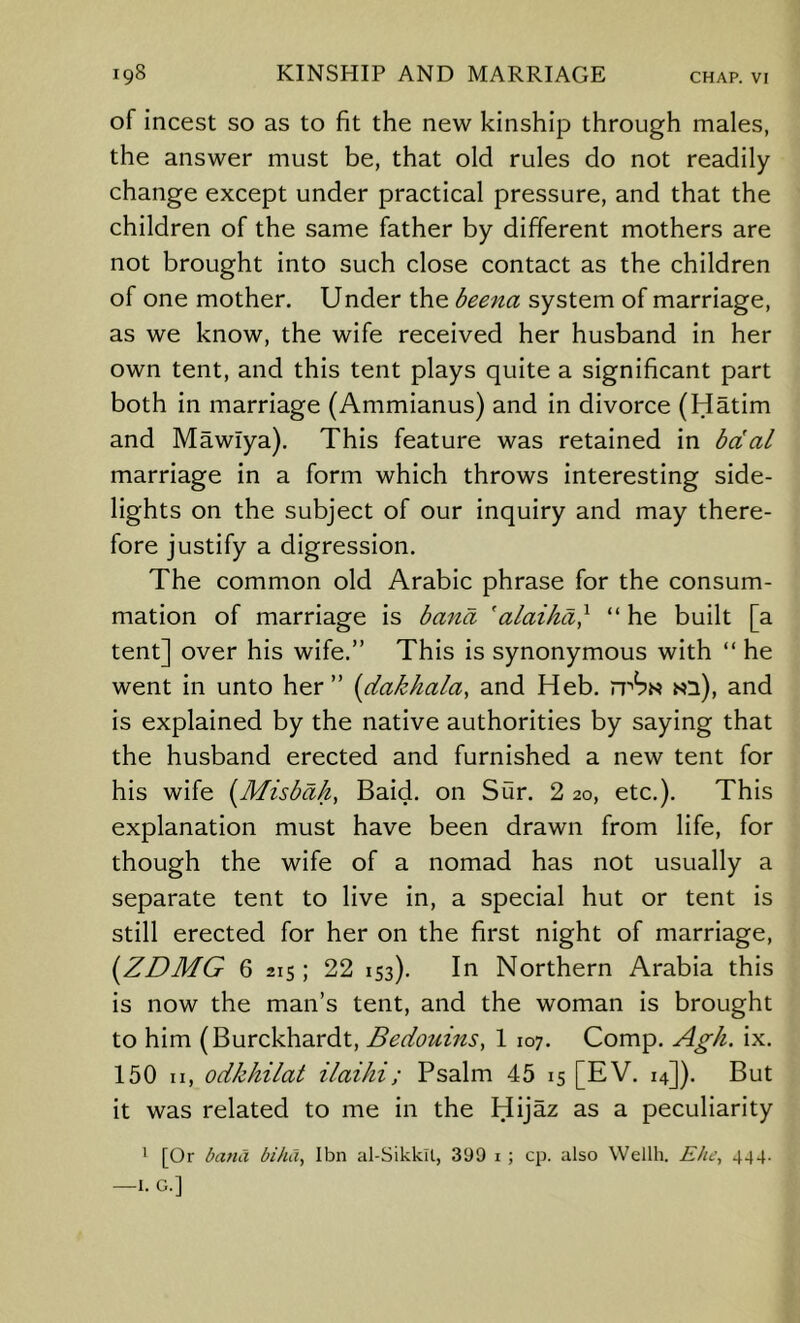 of incest so as to fit the new kinship through males, the answer must be, that old rules do not readily change except under practical pressure, and that the children of the same father by different mothers are not brought into such close contact as the children of one mother. Under the beena system of marriage, as we know, the wife received her husband in her own tent, and this tent plays quite a significant part both in marriage (Ammianus) and in divorce (Hatim and Mawlya). This feature was retained in bdal marriage in a form which throws interesting side- lights on the subject of our inquiry and may there- fore justify a digression. The common old Arabic phrase for the consum- mation of marriage is banct 'alaiha} “ he built [a tent] over his wife.” This is synonymous with “ he went in unto her ” {dakhala, and Heb. n''^N ni), and is explained by the native authorities by saying that the husband erected and furnished a new tent for his wife [Misbah, Baid. on Sur. 2 20, etc.). This explanation must have been drawn from life, for though the wife of a nomad has not usually a separate tent to live in, a special hut or tent is still erected for her on the first night of marriage, {ZDMG 6 215; 22 153). In Northern Arabia this is now the man’s tent, and the woman is brought to him (Burckhardt, Bedouins, 1 107. Comp. Agh. ix. 150 II, odkhilat ilaiJii; Psalm 45 15 [EV. 14]). But it was related to me in the Hijaz as a peculiarity ' [Or batiCi biha, Ibn al-Sikkil, 399 i ; cp. also Wdlh. Kite, 444. —I. G.]