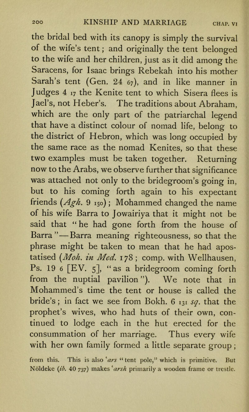 the bridal bed with its canopy is simply the survival of the wife’s tent; and originally the tent belonged to the wife and her children, just as it did among the Saracens, for Isaac brings Rebekah into his mother Sarah’s tent (Gen. 24 67), and in like manner in Judges 4 17 the Kenite tent to which Sisera flees is Jael’s, not Heber’s, The traditions about Abraham, which are the only part of the patriarchal legend that have a distinct colour of nomad life, belong to the district of Hebron, which was long occupied by the same race as the nomad Kenites, so that these two examples must be taken together. Returning now to the Arabs, we observe further that significance was attached not only to the bridegroom’s going in, but to his coming forth again to his expectant friends {Agk. 9 150) ; Mohammed changed the name of his wife Barra to Jowairiya that it might not be said that “ he had gone forth from the house of Barra” — Barra meaning righteousness, so that the phrase might be taken to mean that he had apos- tatised [Mok. in Med. 178 ; comp, with Wellhausen, Ps. 19 6 [EV. 5], “ as a bridegroom coming forth from the nuptial pavilion ”). We note that in Mohammed’s time the tent or house is called the bride’s; in fact we see from Bokh. 6 131 sq. that the prophet’s wives, who had huts of their own, con- tinued to lodge each in the hut erected for the consummation of her marriage. Thus every wife with her own family formed a little separate group; from this. This is also '^ars “ tent pole,” which is primitive. But Noldeke (/A 40 737) makes 'ars// primarily a wooden frame or trestle.