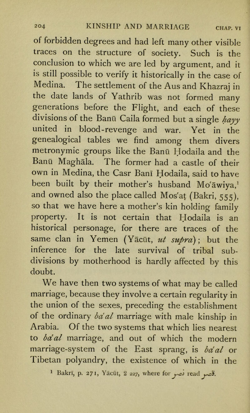 of forbidden degrees and had left many other visible traces on the structure of society. Such is the conclusion to which we are led by argument, and it is still possible to verify it historically in the case of Medina. The settlement of the Aus and Khazraj in the date lands of Yathrib was not formed many generations before the Flight, and each of these divisions of the Banu Caila formed but a single hayy united in blood-revenge and war. Yet in the genealogical tables we find among them divers metronymic groups like the Banu Hodaila and the Banu Maghala. The former had a castle of their own in Medina, the Casr Ban! Hodaila, said to have been built by their mother’s husband Mo'awiya,^ and owned also the place called Mos'at (Bakri, 555), so that we have here a mother’s kin holding family property. It is not certain that Hodaila is an historical personage, for there are traces of the same clan in Yemen (Yacut, ut supra) \ but the inference for the late survival of tribal sub- divisions by motherhood is hardly affected by this doubt. We have then two systems of what may be called marriage, because they involve a certain regularity in the union of the sexes, preceding the establishment of the ordinary bdal marriage with male kinship in Arabia. Of the two systems that which lies nearest to bdal marriage, and out of which the modern marriage-system of the East sprang, is bdal or Tibetan polyandry, the existence of which in the 1 Bakn, p. 271, Yacut, 2 227, where for^...^j read^^3.