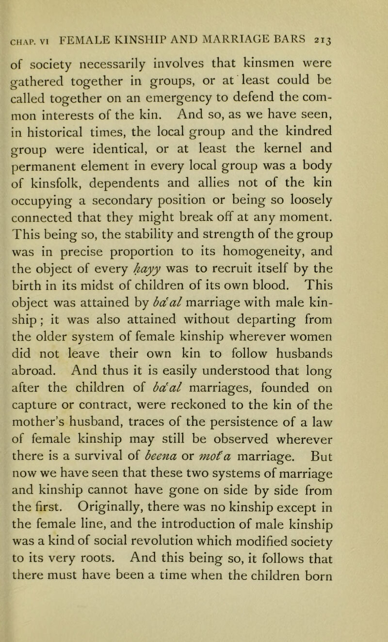 of society necessarily involves that kinsmen were gathered together in groups, or at least could be called together on an emergency to defend the com- mon interests of the kin. And so, as we have seen, in historical times, the local group and the kindred group were identical, or at least the kernel and permanent element in every local group was a body of kinsfolk, dependents and allies not of the kin occupying a secondary position or being so loosely connected that they might break off at any moment. This being so, the stability and strength of the group was in precise proportion to its homogeneity, and the object of every Jiayy was to recruit itself by the birth in its midst of children of its own blood. This object was attained by bdal marriage with male kin- ship ; it was also attained without departing from the older system of female kinship wherever women did not leave their own kin to follow husbands abroad. And thus it is easily understood that long after the children of bdal marriages, founded on capture or contract, were reckoned to the kin of the mother’s husband, traces of the persistence of a law of female kinship may still be observed wherever there is a survival of beena or mot a marriage. But now we have seen that these two systems of marriage and kinship cannot have gone on side by side from the first. Originally, there was no kinship except in the female line, and the introduction of male kinship was a kind of social revolution which modified society to its very roots. And this being so, it follows that there must have been a time when the children born