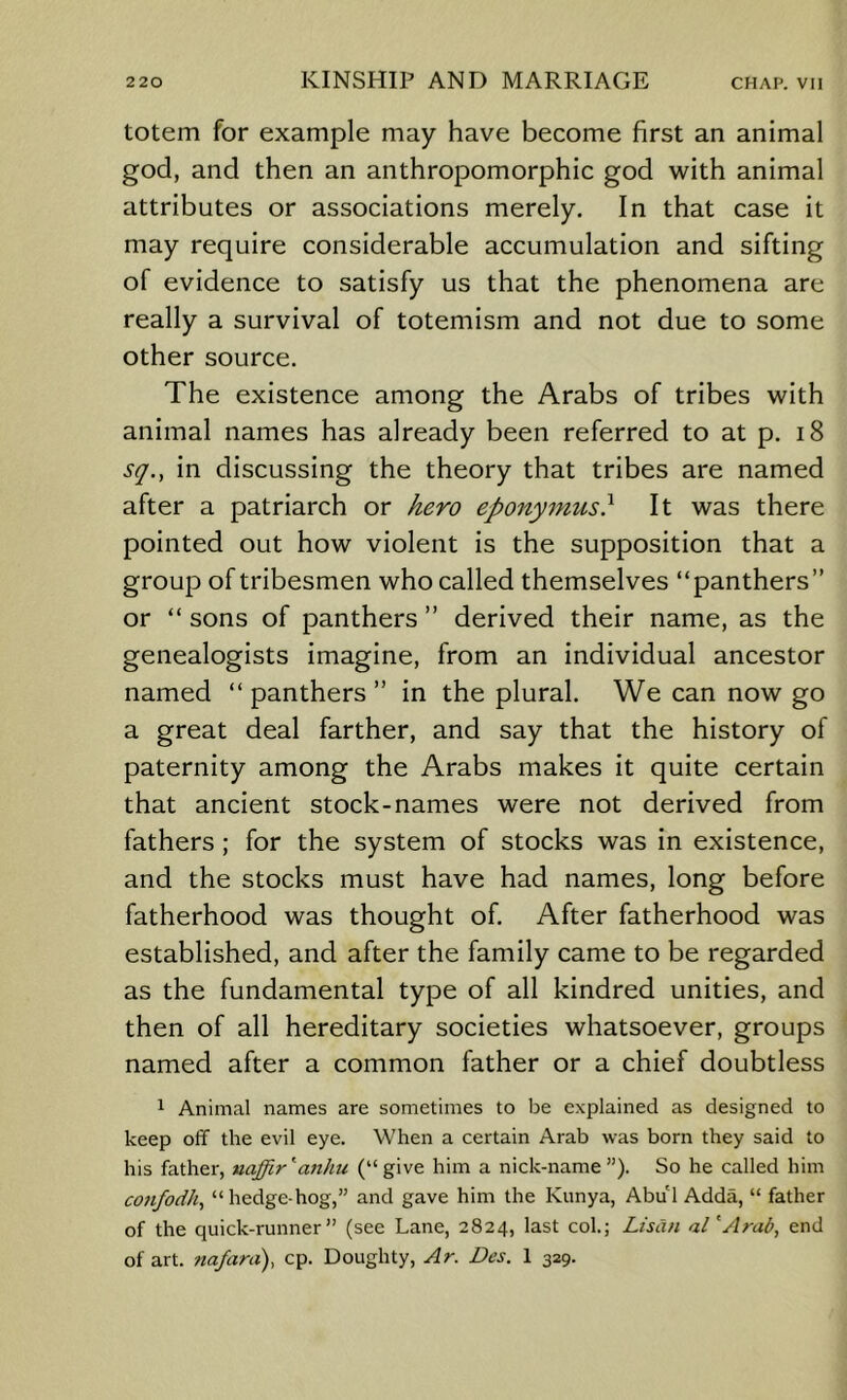 totem for example may have become first an animal god, and then an anthropomorphic god with animal attributes or associations merely. In that case it may require considerable accumulation and sifting of evidence to satisfy us that the phenomena are really a survival of totemism and not due to some other source. The existence among the Arabs of tribes with animal names has already been referred to at p. i8 sq., in discussing the theory that tribes are named after a patriarch or kero eponymus) It was there pointed out how violent is the supposition that a group of tribesmen who called themselves “panthers” or “ sons of panthers ” derived their name, as the genealogists imagine, from an individual ancestor named “ panthers ” in the plural. We can now go a great deal farther, and say that the history of paternity among the Arabs makes it quite certain that ancient stock-names were not derived from fathers ; for the system of stocks was in existence, and the stocks must have had names, long before fatherhood was thought of. After fatherhood was established, and after the family came to be regarded as the fundamental type of all kindred unities, and then of all hereditary societies whatsoever, groups named after a common father or a chief doubtless 1 Animal names are sometimes to be explained as designed to keep off the evil eye. When a certain Arab was born they said to his father, naffir''anliu (“give him a nick-name”). So he called him confodh^ “hedge-hog,” and gave him the Kunya, Abul Adda, “ father of the quick-runner” (see Lane, 2824, last col.; LisCm al'Arad, end of art. ?tafara), cp. Doughty, Ar. Des. 1 329.