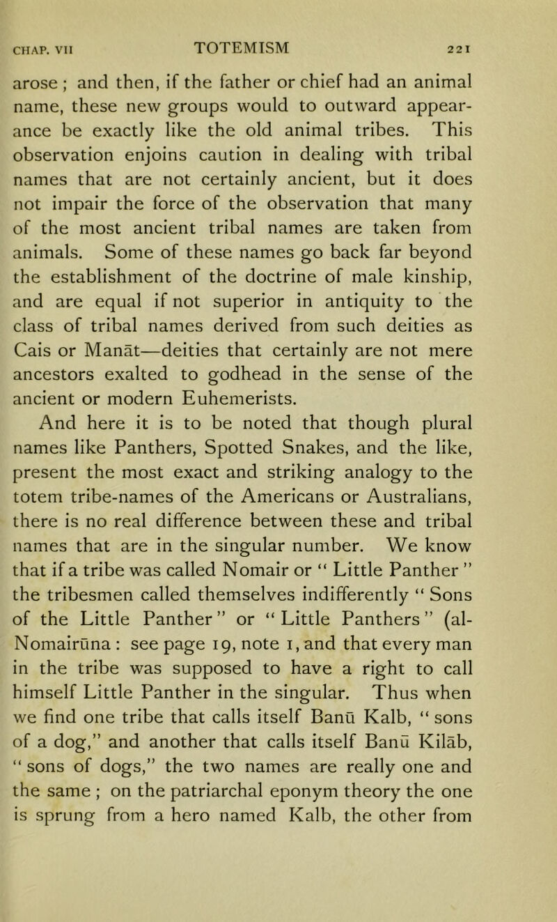 arose ; and then, if the father or chief had an animal name, these new groups would to outward appear- ance be exactly like the old animal tribes. This observation enjoins caution in dealing with tribal names that are not certainly ancient, but it does not impair the force of the observation that many of the most ancient tribal names are taken from animals. Some of these names go back far beyond the establishment of the doctrine of male kinship, and are equal if not superior in antiquity to the class of tribal names derived from such deities as Cais or Manat—deities that certainly are not mere ancestors exalted to godhead in the sense of the ancient or modern Euhemerists. And here it is to be noted that though plural names like Panthers, Spotted Snakes, and the like, present the most exact and striking analogy to the totem tribe-names of the Americans or Australians, there is no real difference between these and tribal names that are in the singular number. We know that if a tribe was called Nomair or “ Little Panther ” the tribesmen called themselves indifferently “ Sons of the Little Panther ” or “ Little Panthers ” (al- Nomairuna : see page 19, note i, and that every man in the tribe was supposed to have a right to call himself Little Panther in the singular. Thus when we find one tribe that calls itself Banu Kalb, “ sons of a dog,” and another that calls itself Banu Kilab, “ sons of dogs,” the two names are really one and the same ; on the patriarchal eponym theory the one is sprung from a hero named Kalb, the other from