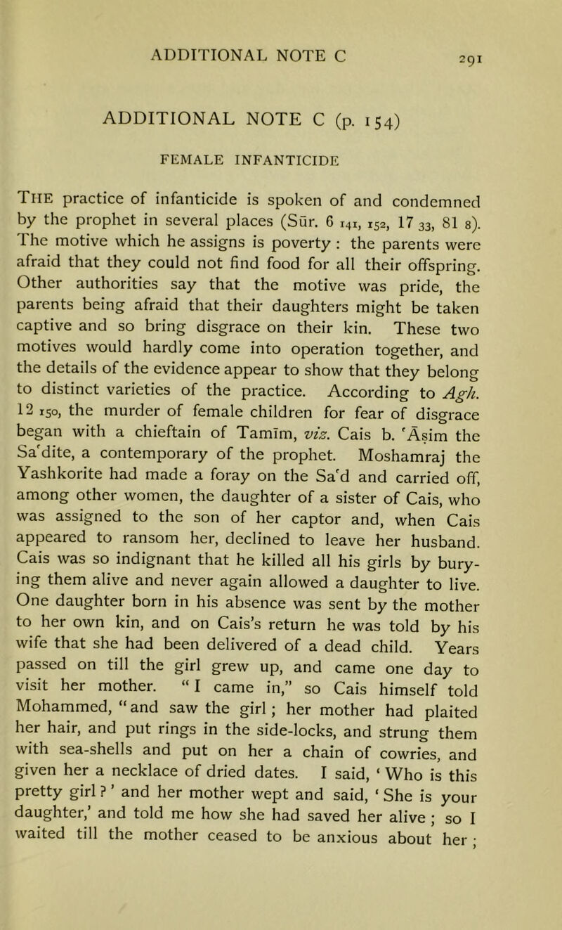 ADDITIONAL NOTE C (p. 154) FEMALE INFANTICIDE The practice of infanticide is spoken of and condemned by the prophet in several places (Sur. 6 141, 152, 17 33, 81 s). The motive which he assigns is poverty : the parents were afraid that they could not find food for all their offspring. Other authorities say that the motive was pride, the parents being afraid that their daughters might be taken captive and so bring disgrace on their kin. These two motives would hardly come into operation together, and the details of the evidence appear to show that they belong to distinct varieties of the practice. According to A£-/i. 12 ISO, the murder of female children for fear of disgrace began with a chieftain of Tamlm, viz. Cais b, 'Asim the Sa'dite, a contemporary of the prophet. Moshamraj the Yashkorite had made a foray on the Sa'd and carried off, among other women, the daughter of a sister of Cais, who was assigned to the son of her captor and, when Cais appeared to ransom her, declined to leave her husband. Cais was so indignant that he killed all his girls by bury- ing them alive and never again allowed a daughter to live. One daughter born in his absence was sent by the mother to her own kin, and on Cais’s return he was told by his wife that she had been delivered of a dead child. Years passed on till the girl grew up, and came one day to visit her mother. “I came in,” so Cais himself told Mohammed, “ and saw the girl; her mother had plaited her hair, and put rings in the side-locks, and strung them with sea-shells and put on her a chain of cowries, and given her a necklace of dried dates. I said, ‘ Who is this pretty girl ? ’ and her mother wept and said, ‘ She is your daughter,’ and told me how she had saved her alive; so I waited till the mother ceased to be anxious about her ;