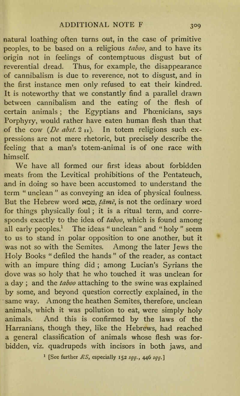 natural loathing often turns out, in the case of primitive peoples, to be based on a religious taboo, and to have its origin not in feelings of contemptuous disgust but of reverential dread. Thus, for example, the disappearance of cannibalism is due to reverence, not to disgust, and in the first instance men only refused to eat their kindred. It is noteworthy that we constantly find a parallel drawn between cannibalism and the eating of the flesh of certain animals ; the Egyptians and Phoenicians, says Porphyry, would rather have eaten human flesh than that of the cow {JDe abst. 2 n). In totem religions such ex- pressions are not mere rhetoric, but precisely describe the feeling that a man’s totem-animal is of one race with himself. We have all formed our first ideas about forbidden meats from the Levitical prohibitions of the Pentateuch, and in doing so have been accustomed to understand the term “ unclean ” as conveying an idea of physical foulness. But the Hebrew word tame, is not the ordinary word for things physically foul; it is a ritual term, and corre- sponds exactly to the idea of taboo, which is found among all early peoples.^ The ideas “ unclean ” and “ holy ” seem to us to stand in polar opposition to one another, but it was not so with the Semites. Among the later Jews the Holy Books “ defiled the hands ” of the reader, as contact with an impure thing did ; among Lucian’s Syrians the dove was so holy that he who touched it was unclean for a day ; and the taboo attaching to the swine was explained by some, and beyond question correctly explained, in the same way. Among the heathen Semites, therefore, unclean animals, which it was pollution to eat, were simply holy animals. And this is confirmed by the laws of the Harranians, though they, like the Hebrews, had reached a general classification of animals whose flesh was for- bidden, viz. quadrupeds with incisors in both jaws, and * [See further RS, especially 152 sqq., 446 sqqS\