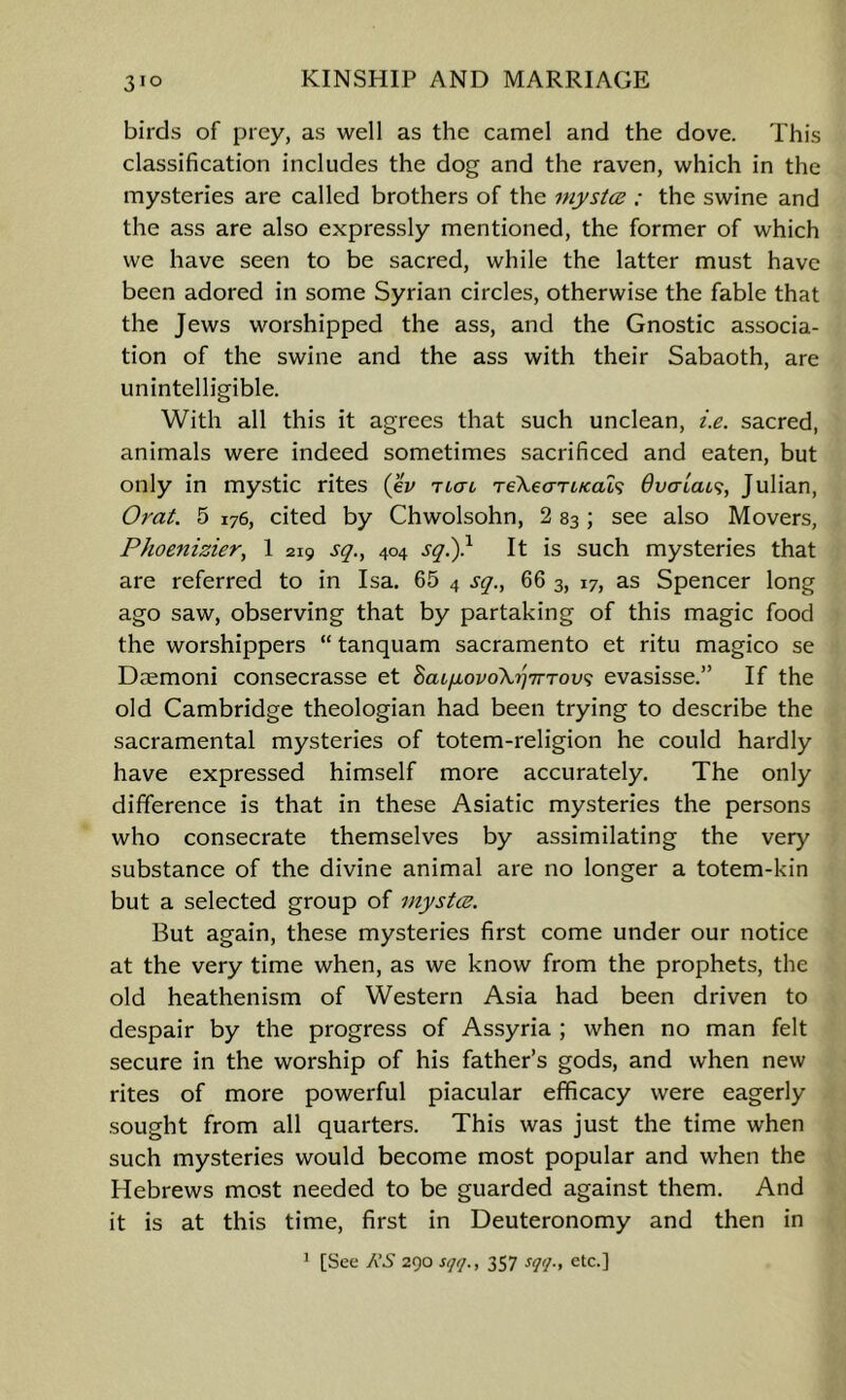 birds of prey, as well as the camel and the dove. This classification includes the dog and the raven, which in the mysteries are called brothers of the inystce : the swine and the ass are also expressly mentioned, the former of which we have seen to be sacred, while the latter must have been adored in some Syrian circles, otherwise the fable that the Jews worshipped the ass, and the Gnostic associa- tion of the swine and the ass with their Sabaoth, are unintelligible. With all this it agrees that such unclean, i.e. sacred, animals were indeed sometimes sacrificed and eaten, but only in mystic rites (eV rtcri reXeariKal^ Overlaid, Julian, Orat. 5 176, cited by Chwolsohn, 2 83; see also Movers, Phoenizier^ 1 219 sq., 404 sq^} It is such mysteries that are referred to in Isa. 65 4 sq., 66 3, 17, as Spencer long ago saw, observing that by partaking of this magic food the worshippers “ tanquam sacramento et ritu magico se Daemoni consecrasse et haLixovoXrjTrrov'i evasisse.” If the old Cambridge theologian had been trying to describe the sacramental mysteries of totem-religion he could hardly have expressed himself more accurately. The only diflerence is that in these Asiatic mysteries the persons who consecrate themselves by assimilating the very substance of the divine animal are no longer a totem-kin but a selected group of inystez. But again, these mysteries first come under our notice at the very time when, as we know from the prophets, the old heathenism of Western Asia had been driven to despair by the progress of Assyria ; when no man felt secure in the worship of his father’s gods, and when new rites of more powerful piacular efficacy were eagerly sought from all quarters. This was just the time when such mysteries would become most popular and when the Hebrews most needed to be guarded against them. And it is at this time, first in Deuteronomy and then in ’ [See KS 290 sqt/., 357 sqq., etc.]