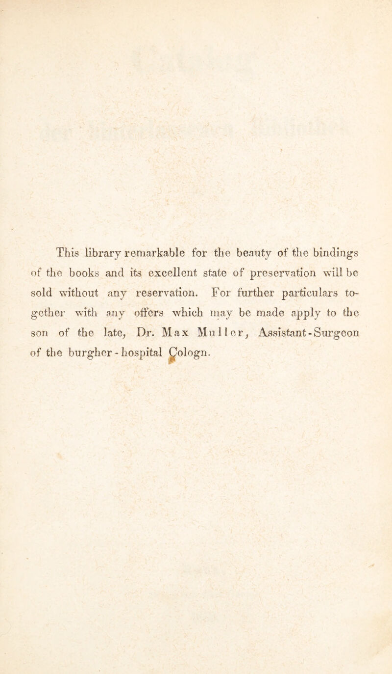 This library remarkable for the beauty of the bindings of the books and its excellent state of preservation will be sold without any reservation. For further particulars to- gether with any offers which may be made apply to the son of the late^ Dr. Max Müller^ Assistant - Surgeon of the burgher - hospital ^ologn.