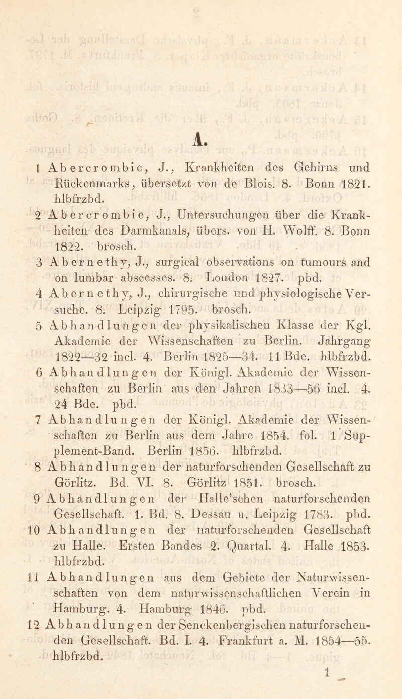 A. 1 Abercrombie; J.; Kranklieiten des Gehirns und Rückenmarks; übersetzt von de Blois. 8. Bonn 1821. hlbfrzbd. 2 AbercrombiO; Untersuchungen über die Krank- heiten des Darmkanals; übers, von H. Wolff. 8. Bonn 1822. brosch. 3 Abernethj; J._, surgical observations on tumours and on lumbar abscesses. 8. London 1827. pbd. 4 Ab er n e thj; J._, chirurgische und physiologische Ver- suche. 8. Leipzig 1795. brosch. 5 Abhandlungen der physikalischen Klasse der Kgl. Akademie der Wissenschaften zu Berlin. Jahrgang 1822—32 incl. 4. Berlin 1825—34. llBde. hlbfrzbd. 6 Abhandlungen der Königl. ikkademie der Wissen- schaften zu Berlin aus den Jahren 1833—'56 incl. 4. 24 Bde. pbd. 7 Abhandlungen der Königl. Akademie der Wissen- schaften zu Berlin aus dem Jahre 1854. fol. 1 Sup- plement-Band. Berlin 1856. hlbfrzbd. 8 Abhandlungen der naturforschenden Gesellschaft zu Görlitz. Bd. VI. 8. Görlitz 1851. brosch. 9 Abhandlungen der Halle’schen naturforschenden Gesellschaft. 1. Bd, 8. Dessau u. Leipzig 1783. pbd. 10 Abhandlungen der naturforschenden Gesellschaft zu Halle. Ersten Bandes 2. Quartal. 4. Halle 1853* hlbfrzbd. 11 Abhandlungen aus dem Gebiete der Naturwissen- schaften von dem naturwissenschaftlichen Verein in hiamburg. 4. Hamburg 1846. pbd. 12 Abhandlungen der Senckenbergischen naturforscheii- den Gesellschaft. Bd. I. 4. Frankfurt a. M. 1854—55. hlbfrzbd.