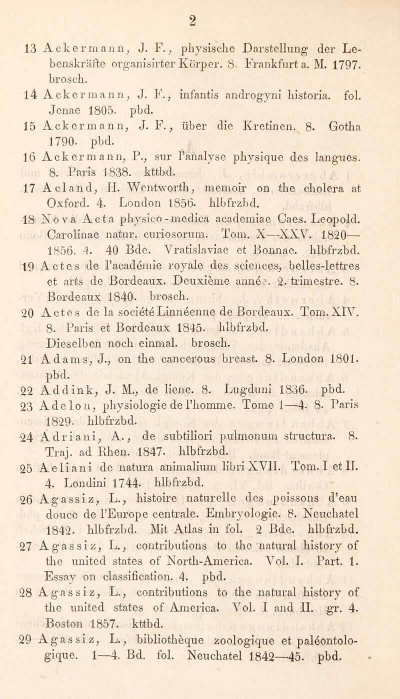 13 Acker man 11; J. F.; pliysisclie Darstellung der Le- benskräfte organisirter Körper. 8. Frankfurt a. M. 1797. broscb. 14 Acker mann; J. F., infantls androgyni liistoria. fol. Jenae 1805. pbd. 15 Ackermann; J. F.; über die Kretinen. 8. Gotha 1790. pbd. 16 Ackermann; P.; sur Tanalyse phjsique des langues. 8. Paris 1838. kttbd. 17 Acland; H. Wentworth; memoir on the cholera at Oxford. 4. London 1856- blbfrzbd. 18 Nova Acta pbjsico-medica academiae Caes. Leopold. Carolinae natur. curiosorum. Tom. X—XXV. 1820— 1856. 4. 40 Bde. Vratislaviae et Bonnae. blbfrzbd. 19 Actes de Tacademie royale des scienceS; belles-lettres et arts de Bordeaux. Deuxieme anne?. 2. trimestre. 8. Bordeaux 1840. broscb. 20 Actes de la societe Linneenne de Bordeaux. Tom. XIV. 8. Paris et Bordeaux 1845. blbfrzbd. Dieselben noeb einmal, broscb. 21 AdamS; J.; on the cancerous breast. 8. London 1801. pbd. 22 Addink; J. M.; de llene. 8. Lugdunl 1836. pbd. 23 Adeloii; pbysiologie de Tbomme. Tome 1—4- 8. Paris 1829- blbfrzbd. 24 Ädriani; A.; de subtillori pulmonum structura. 8. Traj. ad Ehen. 1847. blbfrzbd. 25 Aeliani de natura anlmalium libri XVII. Tom. I et II. 4. Londini 1744. blbfrzbd. 26 AgassiZ; L., bistoire naturelle des poissons d’eau douce de l’Europe centrale. Embryologie. 8. Neucbatel 1842. blbfrzbd. Mit Atlas in fol. 2 Bde. blbfrzbd. 27 Agassiz; L.; contributions to tbe natural bistory of tbe United states of North-America. Vol. I. Part. 1. Essay on classilication. 4. pbd. 28Agassiz; L.; contributions to tbe natural bistory of tbe United states of America. Vol. I and 11. gr. 4. Boston 1857. kttbd. 29Agassiz; L.; bibliotbeque zoologique et paleontolo- gique. 1—4. Bd. fol. Neucbatel 1842—45. pbd.