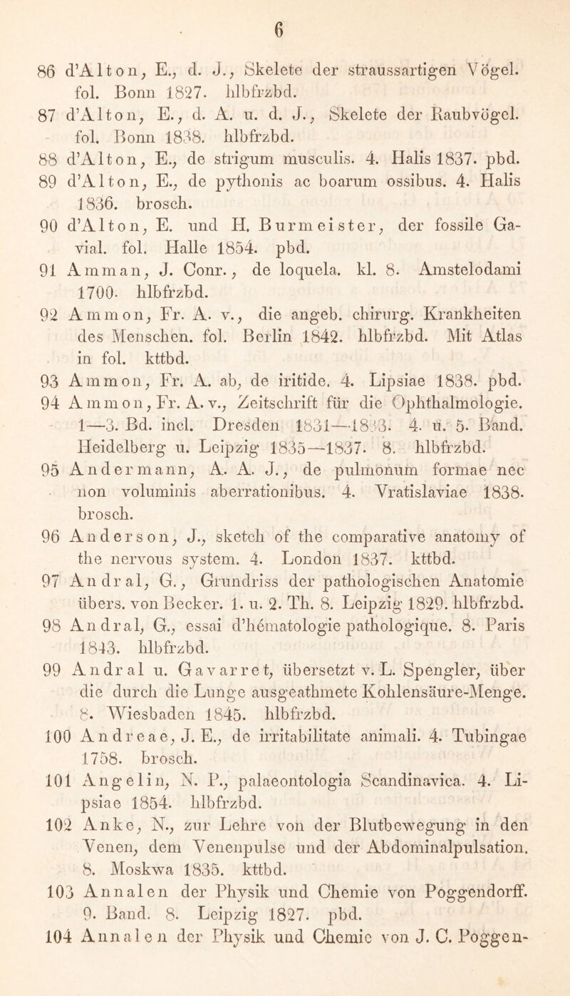 86 d’Alton_, E.; d. J., iSkelete der straussartigen Vögel. £ol. Bonn 1827. iilbfrzbd. 87 d’Alton, E.d. A. u. d. J.Skelete der Raubvögel. fol. Bonn 1888. Iilbfrzbd. 88 d’Alton, E., de strigum musculis. 4. Halis 1837. pbd. 89 d’Alton^ E.; de pytlionis ac boarum ossibus. 4. Halis 1836. broscli. 90 d’A110 n; E. und H, B u r m e i s t e r; der fossile Ga- vial. fol. Halle 1854. pbd. 91 Am mail; J. Conr.; de loquela. kl. 8. Amstelodami 1700. Iilbfrzbd. 92 Ammon; Fr. A. v.; die angeb. chiriirg. Krankheiten des Menschen, fol. Berlin 1842. hlbfrzbd. Mit Atlas in fol. kttbd. 93 Ammoii; Fr. A. ab; de iritide. 4. Lipsiae 1838. pbd. 94 A mm Oll; Fr. A. V.; Zeitschrift für die Ophthalmologie. 1—3. Bd. incl. Dresden 1831—4833. 4. u. 5. Band. Heidelberg u. Leipzig 1835—1837. 8. hlbfrzbd. 95 Andermann; A. A. J.; de pulmonum formae nec non voluminis aberratlonibus. 4. Yratislaviae 1838. brosch. 96 Anderson; J.; sketch of the comparatlve anatomy of the nervous System. 4. London 1837. kttbd. 97 Andral; G.; Grundriss der pathologischen Anatomie übers, von Becker. 1. u. 2. Th. 8. Leipzig 1829. hlbfrzbd. 98 Andral; G .; essai d’hematologie jiathologique. 8. Paris 1843. hlbfrzbd. 99 Andral u. G a v ar r e t; übersetzt v. L. Spengler; über die durch die Lunge ausgeathmete Kohiensäure-jMenge. 8. Wiesbaden 1845. hlbfrzbd. 100 A n dr e a 6; J. E.; de irritabilitate animali. 4. Tubingae 1758. brosch. 101 Angeliii; N. P.; palaeontologla Scandinavica. 4. Li- psiae 1854. hlbfrzbd. 102 Anke; N.; zur Lehre von der Blutbewegung in den Yenen; dem Yenenpulse und der Abdominalpulsation. 8. Moskwa 1835. kttbd. 103 Annalen der Physik und Chemie von Poggendorff. 9. Band. 8. Leipzig 1827. pbd. 104 Annalen der Physik und Chemie von J. C. Poggen-