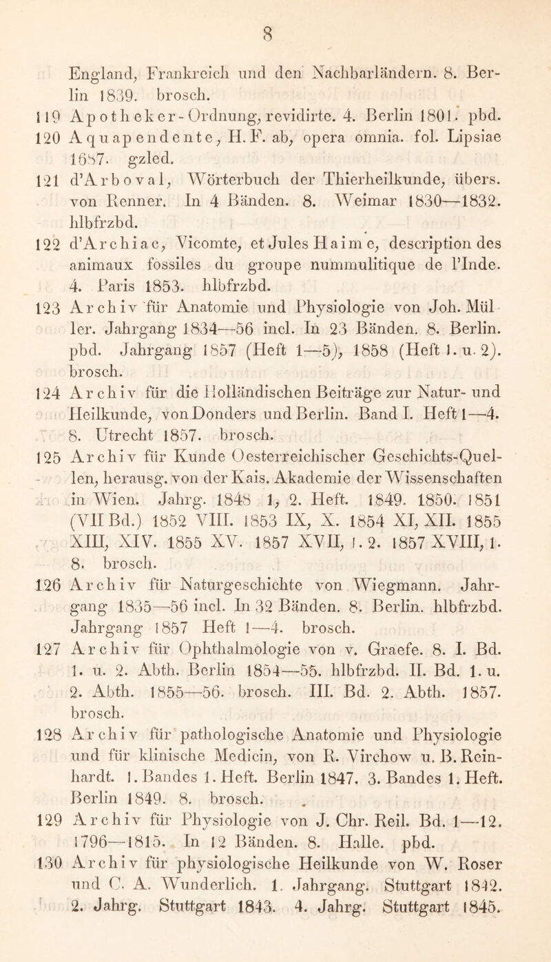 England; Frankrcicli und den Nachbarländern. 8. Ber- lin 1839. brosch. n 9 Apotheker- Ordnung; revidirte. 4. Berlin 1801. pbd. 120 Aquap endente; H.E. ab; opera omnia. fol. Lipsiae 1687. gzled. 121 d’Arboval; Wörterbuch der Thierheilkunde; übers, von Renner, ln 4 Bänden. 8. Weimar 1830—1832. hlbfrzbd. 122 d’ArchiaC; Vicomte; et Jules Haim e; description des animaux fossiles du groupe nummulitique de ITnde. 4. Baris 1853. hlbfrzbd. 123 Archiv für Anatomie und Physiologie von Job. Mül- ler. Jahrgang 1834—56 incl. In 23 Bänden. 8. Berlin, pbd. Jahrgang 1857 (Heft 1—5); 1858 (HeftJ.u. 2). brosch. 124 Archiv für die Holländischen Beiträge zur Natur- und Heilkunde; von Donders und Berlin. Band I. Heft I—4. 8. Utrecht 1857- brosch. 125 Archiv für Kunde Oesterreichischer Geschichts-Quel- len; herausg. von der Kais. Akademie der Wissenschaften f in Wien. Jahrg. 1848 1; 2. Heft. 1849. 1850. 1851 (VII Bd.) 1852 VIII. 1853 IX; X. 1854 XI; XH. 1855 XHI; XIV. 1855 XV. 1857 XVII; !.2. 1857 XVHI; 1. 8. brosch. 126 Archiv für Naturgeschichte von Wiegmann. Jahr- gang 1835—^56 incl. In 32 Bänden. 8. Berlin, hlbfrzbd. Jahrgang 1857 Heft !—4. brosch. 127 Archiv für Ophthalmologie von v. Graefe. 8. I. Bd. 1. 11. 2. Abth. Berlin 1854—55. hlbfrzbd. II. Bd. l.u. 2. Abth. 1855—56. brosch. HI. Bd. 2. Abth. 1857. brosch. 128 Archiv für pathologische Anatomie und Physiologie und für klinische Medicin; von R. Virchov^ u. B. Rein- hardt. 1. Bandes l.Heft. Berlin 1847. 3. Bandes l.Heft. Berlin 1849. 8. brosch. 129 Archiv für Physiologie von J. Chr. Reil. Bd. 1—12. 1796—1815. In 12 Bänden. 8. Halle, pbd. 130 Archiv für physiologische Heilkunde von W. Roser und C. A. Wunderlich. 1, Jahrgang. Stuttgart 1842. ^ 2. Jahrg. Stuttgart 1843. 4. Jahrg. Stuttgart 1845.