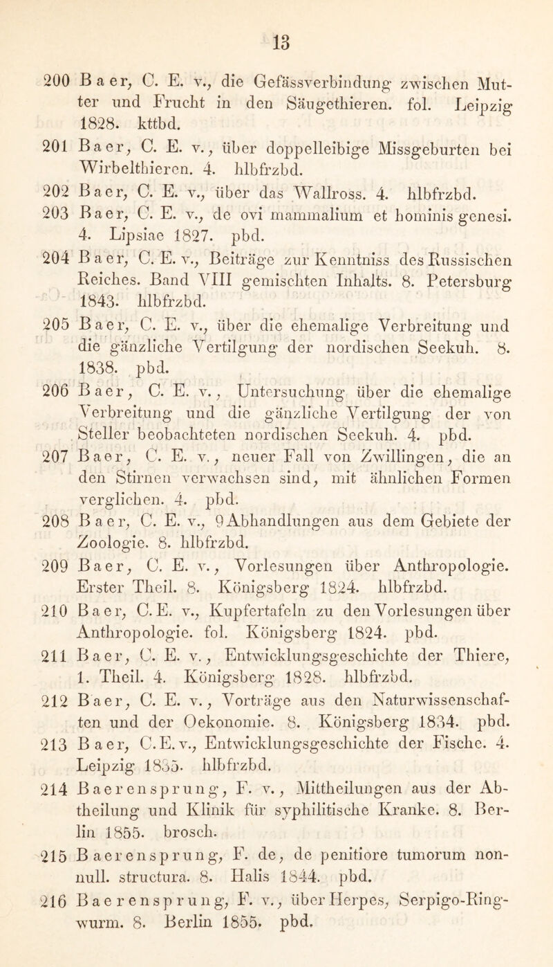 200 Baer_, C. E. v., die Gefässverbindimg zwischen Mut- ter und Frucht in den Säugethieren. fol. Leipzig 1828. kttbd. 201 Baer^ C. E. v. ^ über doppelleibige Missgeburten bei Wirbeltbieren. 4. hlbfrzbd. 202 Baer^ C. E. v.^ über das Wallross. 4. hlbfrzbd. 203 Baer^ C. E. v._, de ovi mammalium et hominis genesi. 4. Lipsiae 1827. pbd. 204 Baer^ C. E. v._, Beiträge zur Kenntniss des Russischen Reiches. Band VIII gemischten Inhalts. 8. Petersburg 1843- hlbfrzbd. 205 Baei'; C. E. y., über die ehemalige Verbreitung und die gänzliche Vertilgung der nordischen Seekuh. 8. 1838. pbd. 206 Baer^ C. E. v. . Untersuchung über die ehemalige Verbreitung und die gänzliche Vertilgung der von .Steller beobachteten nordischen Seekuh. 4. pbd. 207 Baer^ C. E. v. neuer Fall von Zwillingen^ die an den Stirnen verwachsen sind, mit ähnlichen Formen verglichen. 4. pbd. 208 Baer, C. E. v., 9Abhandlungen aus dem Gebiete der Zoologie, 8. hlbfrzbd. 209 Baer, C. E. v., Vorlesungen über Anthropologie. Erster Theil. 8. Königsberg 1824. hlbfrzbd. 210 Baer, C. E. v., Kupfertafcln zu den Vorlesungen über Anthropologie, fol. Königsberg 1824. pbd. 211 Baer, C. E. v., Entwicklungsgeschichte der Thiere, 1. Theil. 4. Königsberg 1828. hlbfrzbd. 212 Baer, C. E. v., Vorträge aus den Naturwissenschaf- ten und der Oekonomie. 8. Königsberg 1834. pbd. 213 Baer, C.E.v., Entwicklungsgeschichte der Fische. 4. Leipzig 1835. hlbfrzbd. 214 BaerenSprung, F. v., Mittheilungen aus der Ab- theilung und Klinik für syphilitische Kranke. 8. Ber- lin 1855. brosch. 215 B a e r e n s p r u n g, F. de, de penitiore tumorum non- null. structura. 8. Halls 1844. pbd. 216 B a e r e n s p r u n g, F. v., überllerpes, Serpigo-Ring- wurm. 8. Berlin 1855. pbd.