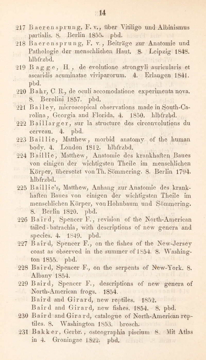 217 B aer en Sprunge F. v., über Yitiligo und Albinismus partialis. 8- Berlin 1855. pbd. 218 BacrenSprung; F. v,; Beiträge zur Anatomie und Pathologie der menschlichen Haut. 8. Leipzig 1848. hlbfrzbd. ^ 219 Bag ge; H, ; de evolutione strongjli auricularis et ascaridis acuminatae viviparorum. 4. Erlangen 1841. pbd. 220 Bahr; C. R.; de oculi accomodatione experimenta nova. 8. Berolini 1857. pbd. 221 Bailej; microscopical observations made in South-Ca- rolina; Georgia and Florida. 4. 1850. hlbfrzbd. 222 Baillarger; sur la structure des circonvolutions du cerveau. 4. pbd. 223 Baillie; Matthew; morbid anatomj of the human body. 4. London 1812. hlbfrzbd. 224 BailliO; MattheW; Anatomie des krankhaften Baues von einigen der wichtigsten Theile im menschlichen Körper; übersetzt von Th. Sömmering. 8. Beidin 1794. hlbfrzbd. 225 Baillie’s; MattheW; Anhang zur Anatomie des krank- haften Baues von einigen der wichtigsten Theile im menschlichen Körper; von Hohnbaum und Sömmering. 8. Berlin 1820. pbd. 226 Baird; Spencer F.; revision of the North-American tailed-batrachia; with descriptions of new genera and species. 4. 1849. pbd. 227 Baird; Spencer F.; on the fishes of the New-Jersey coast as observed in the summer of 1854. 8. Washing- ton 1855. pbd. 228 Baird; Spencer F.; on the serpents of New-York. 8. Albany 1854. 229 Baird; Spencer F.; descriptions of new genera of North-American frogs. 1854. Baird and Girard; new reptiles. 1852. Baird and Girard; new fishes. 1854. 8. pbd. 230 Baird and Girard; catalogue of North-American rep- tiles. 8. Washington 1853. brosch. 231 Bakker; Gerbr.; osteographia piscium 8. Mit Atlas in 4. Groningae 1822. pbd.